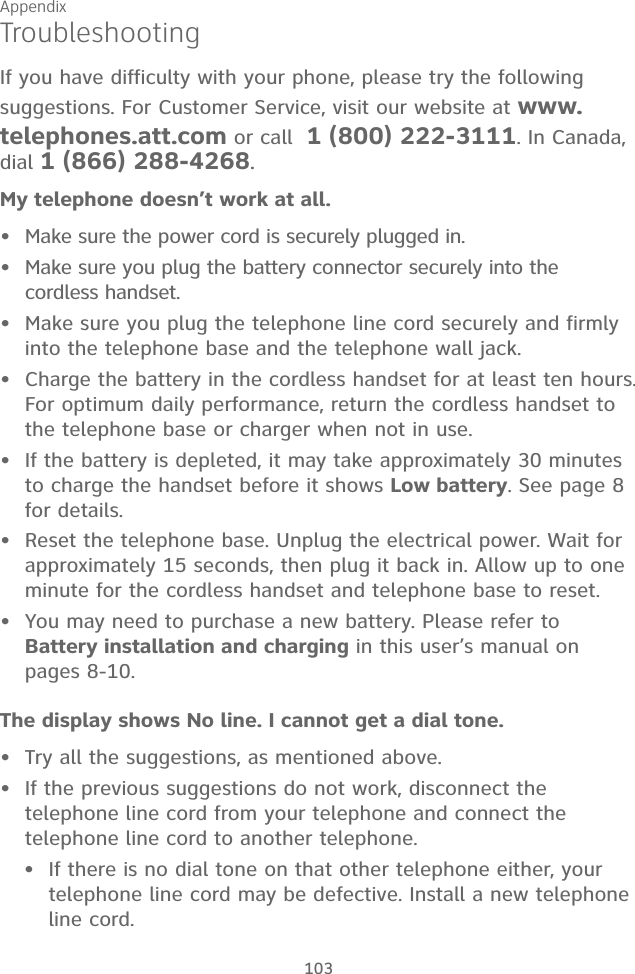 Appendix 103TroubleshootingIf you have difficulty with your phone, please try the following suggestions. For Customer Service, visit our website at www.telephones.att.com or call  1 (800) 222-3111. In Canada, dial 1 (866) 288-4268.My telephone doesn’t work at all.Make sure the power cord is securely plugged in.Make sure you plug the battery connector securely into the cordless handset.Make sure you plug the telephone line cord securely and firmly into the telephone base and the telephone wall jack.Charge the battery in the cordless handset for at least ten hours. For optimum daily performance, return the cordless handset to the telephone base or charger when not in use.If the battery is depleted, it may take approximately 30 minutes to charge the handset before it shows Low battery. See page 8 for details. Reset the telephone base. Unplug the electrical power. Wait for approximately 15 seconds, then plug it back in. Allow up to one minute for the cordless handset and telephone base to reset.You may need to purchase a new battery. Please refer to  Battery installation and charging in this user’s manual on pages 8-10.The display shows No line. I cannot get a dial tone.Try all the suggestions, as mentioned above.If the previous suggestions do not work, disconnect the telephone line cord from your telephone and connect the telephone line cord to another telephone.If there is no dial tone on that other telephone either, your telephone line cord may be defective. Install a new telephone  line cord.••••••••••