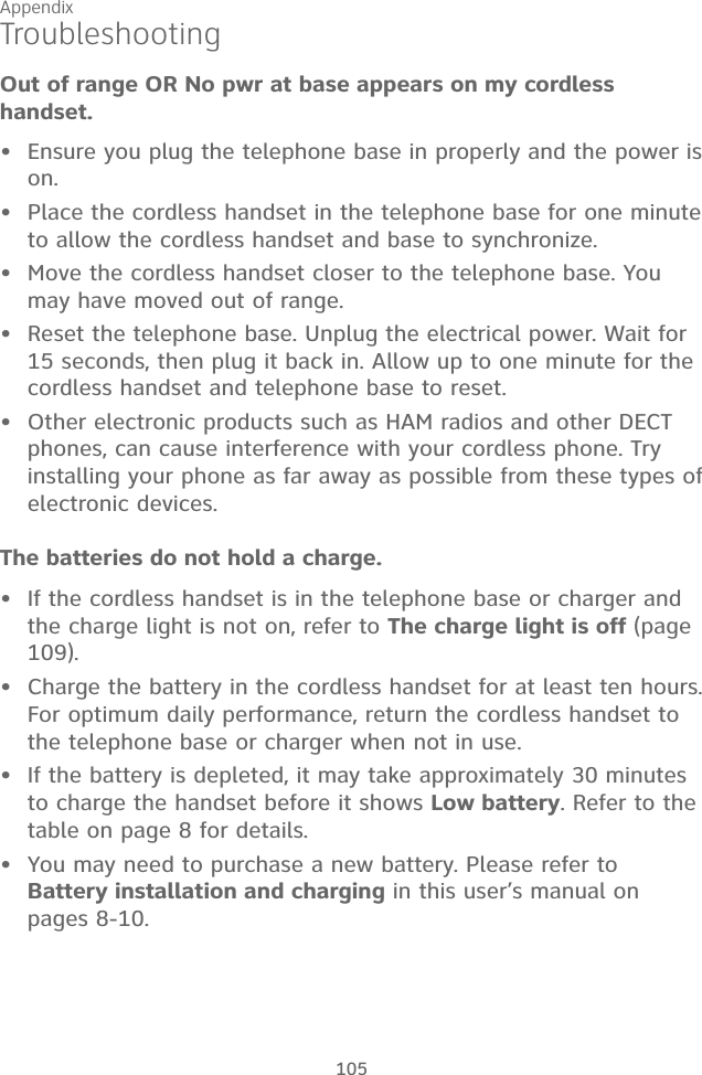 Appendix 105The batteries do not hold a charge.If the cordless handset is in the telephone base or charger and the charge light is not on, refer to The charge light is off (page 109).Charge the battery in the cordless handset for at least ten hours. For optimum daily performance, return the cordless handset to the telephone base or charger when not in use.If the battery is depleted, it may take approximately 30 minutes to charge the handset before it shows Low battery. Refer to the table on page 8 for details.You may need to purchase a new battery. Please refer to  Battery installation and charging in this user’s manual on pages 8-10.••••TroubleshootingOut of range OR No pwr at base appears on my cordless handset.Ensure you plug the telephone base in properly and the power is on.Place the cordless handset in the telephone base for one minute to allow the cordless handset and base to synchronize.Move the cordless handset closer to the telephone base. You may have moved out of range.Reset the telephone base. Unplug the electrical power. Wait for 15 seconds, then plug it back in. Allow up to one minute for the cordless handset and telephone base to reset.Other electronic products such as HAM radios and other DECT phones, can cause interference with your cordless phone. Try installing your phone as far away as possible from these types of electronic devices.•••••
