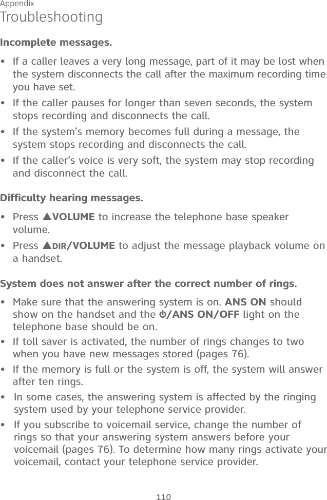 Appendix 110TroubleshootingIncomplete messages.If a caller leaves a very long message, part of it may be lost when the system disconnects the call after the maximum recording time you have set.If the caller pauses for longer than seven seconds, the system stops recording and disconnects the call.If the system’s memory becomes full during a message, the system stops recording and disconnects the call.If the caller’s voice is very soft, the system may stop recording and disconnect the call.Difficulty hearing messages.Press VOLUME to increase the telephone base speaker volume.Press DIR/VOLUME to adjust the message playback volume on  a handset.System does not answer after the correct number of rings.•  Make sure that the answering system is on. ANS ON should show on the handset and the  /ANS ON/OFF light on the telephone base should be on.•  If toll saver is activated, the number of rings changes to two when you have new messages stored (pages 76).•  If the memory is full or the system is off, the system will answer after ten rings.In some cases, the answering system is affected by the ringing system used by your telephone service provider.If you subscribe to voicemail service, change the number of rings so that your answering system answers before your voicemail (pages 76). To determine how many rings activate your voicemail, contact your telephone service provider.••••••••