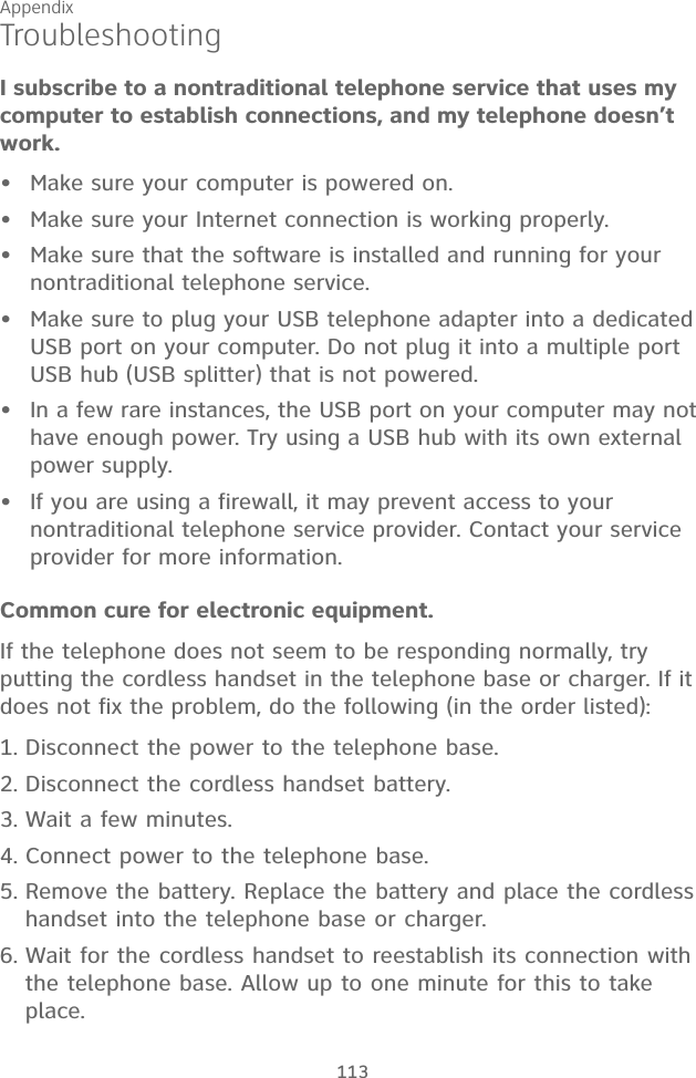 Appendix 113I subscribe to a nontraditional telephone service that uses my computer to establish connections, and my telephone doesn’t work.Make sure your computer is powered on.Make sure your Internet connection is working properly.Make sure that the software is installed and running for your nontraditional telephone service. Make sure to plug your USB telephone adapter into a dedicated USB port on your computer. Do not plug it into a multiple port USB hub (USB splitter) that is not powered.In a few rare instances, the USB port on your computer may not have enough power. Try using a USB hub with its own external power supply.If you are using a firewall, it may prevent access to your  nontraditional telephone service provider. Contact your service  provider for more information.Common cure for electronic equipment.If the telephone does not seem to be responding normally, try putting the cordless handset in the telephone base or charger. If it does not fix the problem, do the following (in the order listed):Disconnect the power to the telephone base.Disconnect the cordless handset battery.Wait a few minutes.Connect power to the telephone base.Remove the battery. Replace the battery and place the cordless handset into the telephone base or charger.Wait for the cordless handset to reestablish its connection with the telephone base. Allow up to one minute for this to take place.••••••1.2.3.4.5.6.Troubleshooting