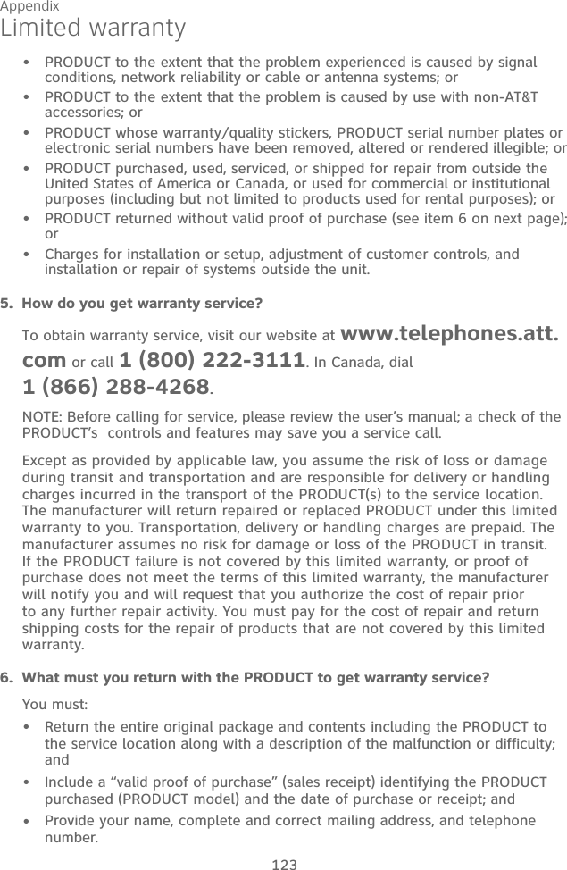Appendix 123Limited warrantyPRODUCT to the extent that the problem experienced is caused by signal conditions, network reliability or cable or antenna systems; orPRODUCT to the extent that the problem is caused by use with non-AT&amp;T accessories; orPRODUCT whose warranty/quality stickers, PRODUCT serial number plates or electronic serial numbers have been removed, altered or rendered illegible; orPRODUCT purchased, used, serviced, or shipped for repair from outside the United States of America or Canada, or used for commercial or institutional purposes (including but not limited to products used for rental purposes); orPRODUCT returned without valid proof of purchase (see item 6 on next page); orCharges for installation or setup, adjustment of customer controls, and installation or repair of systems outside the unit.••••••5.  How do you get warranty service?To obtain warranty service, visit our website at www.telephones.att.com or call 1 (800) 222-3111. In Canada, dial  1 (866) 288-4268.NOTE: Before calling for service, please review the user’s manual; a check of the PRODUCT’s  controls and features may save you a service call.Except as provided by applicable law, you assume the risk of loss or damage during transit and transportation and are responsible for delivery or handling charges incurred in the transport of the PRODUCT(s) to the service location. The manufacturer will return repaired or replaced PRODUCT under this limited warranty to you. Transportation, delivery or handling charges are prepaid. The manufacturer assumes no risk for damage or loss of the PRODUCT in transit. If the PRODUCT failure is not covered by this limited warranty, or proof of purchase does not meet the terms of this limited warranty, the manufacturer will notify you and will request that you authorize the cost of repair prior to any further repair activity. You must pay for the cost of repair and return shipping costs for the repair of products that are not covered by this limited warranty.6.  What must you return with the PRODUCT to get warranty service? You must:Return the entire original package and contents including the PRODUCT to the service location along with a description of the malfunction or difficulty; andInclude a “valid proof of purchase” (sales receipt) identifying the PRODUCT purchased (PRODUCT model) and the date of purchase or receipt; andProvide your name, complete and correct mailing address, and telephone number.•••