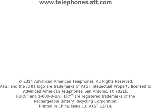 © 2014 Advanced American Telephones. All Rights Reserved.  AT&amp;T and the AT&amp;T logo are trademarks of AT&amp;T Intellectual Property licensed to  Advanced American Telephones, San Antonio, TX 78219.  RBRC  and 1-800-8-BATTERY  are registered trademarks of the  Rechargeable Battery Recycling Corporation. Printed in China. Issue 1.0 AT&amp;T 12/14.www.telephones.att.com