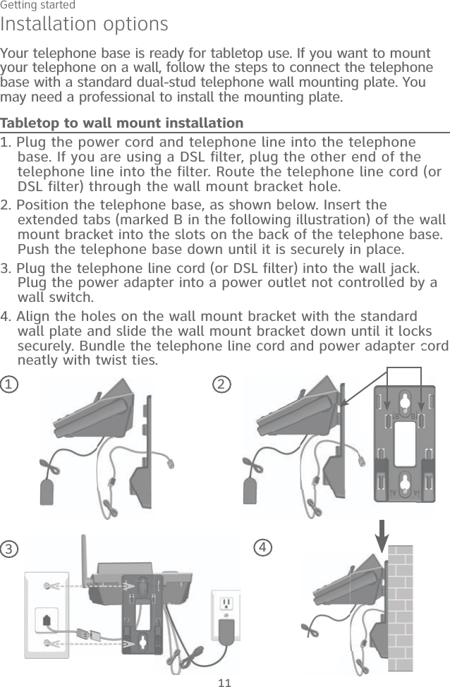 Getting started111. Plug the power cord and telephone line into the telephone base. If you are using a DSL filter, plug the other end of the telephone line into the filter. Route the telephone line cord (or DSL filter) through the wall mount bracket hole. 2. Position the telephone base, as shown below. Insert the extended tabs (marked B in the following illustration) of the wall mount bracket into the slots on the back of the telephone base. Push the telephone base down until it is securely in place.3. Plug the telephone line cord (or DSL filter) into the wall jack. Plug the power adapter into a power outlet not controlled by a wall switch.4. Align the holes on the wall mount bracket with the standard wall plate and slide the wall mount bracket down until it locks securely. Bundle the telephone line cord and power adapter cord neatly with twist ties.Installation optionsYour telephone base is ready for tabletop use. If you want to mount your telephone on a wall, follow the steps to connect the telephone base with a standard dual-stud telephone wall mounting plate. You may need a professional to install the mounting plate.Tabletop to wall mount installation1243