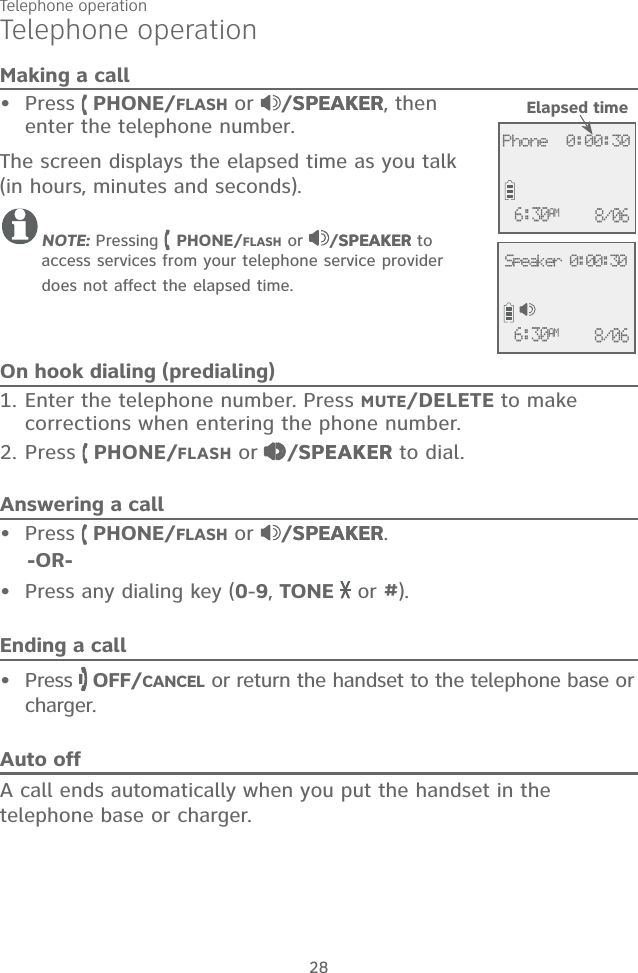 28Telephone operationMaking a callPress   PHONE/FLASH or  /SPEAKERSPEAKER, then enter the telephone number. The screen displays the elapsed time as you talk (in hours, minutes and seconds).NOTE: Pressing   PHONE/FLASH or  /SPEAKERSPEAKER to access services from your telephone service provider does not affect the elapsed time.On hook dialing (predialing)1. Enter the telephone number. Press MUTE/DELETE to make corrections when entering the phone number.2. Press   PHONE/FLASH or  /SPEAKERSPEAKER to dial.Answering a callPress   PHONE/FLASH or  /SPEAKERSPEAKER.    -OR-Press any dialing key (0-9, TONE   or #).Ending a callPress   OFF/CANCEL or return the handset to the telephone base or charger.Auto offA call ends automatically when you put the handset in the telephone base or charger.••••Telephone operationElapsed time             Phone  0:00:306:30AM 8/06             6:30AM 8/06Speaker 0:00:30