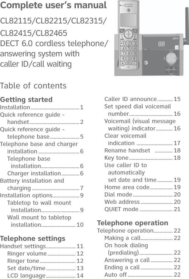 Complete user’s manual CL82115/CL82215/CL82315/CL82415/CL82465DECT 6.0 cordless telephone/ answering system with  caller ID/call waitingTable of contentsGetting startedInstallation ...................................... 1Quick reference guide -  handset .......................................2Quick reference guide -  telephone base .......................5Telephone base and charger  installation ................................6Telephone base  installation..............................6Charger installation ..............6Battery installation and  charging .....................................7Installation options .....................9Tabletop to wall mount  installation..............................9Wall mount to tabletop  installation........................... 10Telephone settingsHandset settings ....................... 11Ringer volume ...................... 12Ringer tone ............................ 12Set date/time ....................... 13LCD language ....................... 14Caller ID announce ............ 15Set speed dial voicemail  number .................................. 16Voicemail (visual message  waiting) indicator ............. 16Clear voicemail  indication  ............................ 17Rename handset   .............. 18Key tone .................................. 18Use caller ID to  automatically  set date and time ............ 19Home area code .................. 19Dial mode ............................... 20Web address ......................... 20QUIET mode .......................... 21Telephone operationTelephone operation............... 22Making a call ......................... 22On hook dialing  (predialing) .......................... 22Answering a call ................. 22Ending a call ......................... 22Auto off ................................... 22
