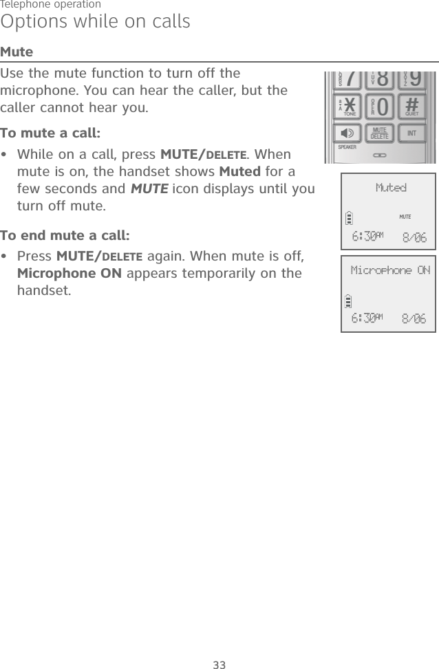 Telephone operationOptions while on callsMuteUse the mute function to turn off the microphone. You can hear the caller, but the caller cannot hear you. To mute a call:•  While on a call, press MUTE/DELETE. When mute is on, the handset shows Muted for a few seconds and MUTE icon displays until you turn off mute. To end mute a call:• Press MUTE/DELETE again. When mute is off, Microphone ON appears temporarily on the handset.33              Microphone ON6:30AM 8/06              MutedMUTE6:30AM 8/06