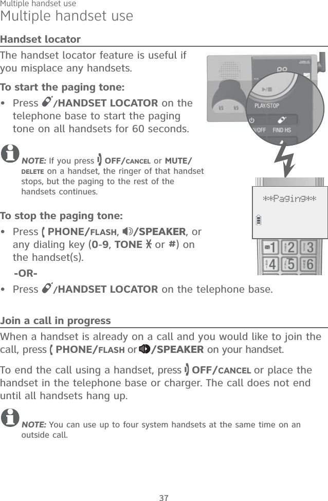 Multiple handset useHandset locatorThe handset locator feature is useful if you misplace any handsets. To start the paging tone: Press  /HANDSET LOCATOR on the telephone base to start the paging tone on all handsets for 60 seconds. NOTE: If you press   OFF/CANCEL or MUTE/DELETE on a handset, the ringer of that handset stops, but the paging to the rest of the handsets continues.To stop the paging tone:Press   PHONE/FLASH,  /SPEAKERSPEAKER, or any dialing key (0-9, TONE   or #) on the handset(s).    -OR-Press  /HANDSET LOCATOR on the telephone base.Join a call in progressWhen a handset is already on a call and you would like to join the call, press   PHONE/FLASH or /SPEAKERSPEAKER on your handset. To end the call using a handset, press   OFF/CANCEL or place the handset in the telephone base or charger. The call does not end until all handsets hang up.NOTE: You can use up to four system handsets at the same time on an outside call. •••Multiple handset use37**Paging**