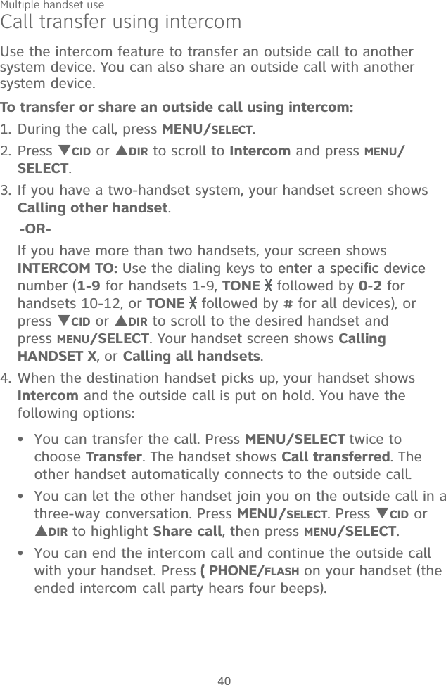 Multiple handset use40Call transfer using intercomUse the intercom feature to transfer an outside call to another system device. You can also share an outside call with another system device.To transfer or share an outside call using intercom:1. During the call, press MENU/SELECT. 2. Press CID or DIR to scroll to Intercom and press MENU/SELECT.3. If you have a two-handset system, your handset screen shows  Calling other handset.    -OR-  If you have more than two handsets, your screen shows INTERCOM TO: Use the dialing keys to enter a specific deviceenter a specific device number (1-9 for handsets 1-9, TONE   followed by 0-2 for handsets 10-12, or TONE   followed by # for all devices), or press CID or DIR to scroll to the desired handset and  press MENU/SELECT. Your handset screen shows Calling HANDSET X, or Calling all handsets.4. When the destination handset picks up, your handset shows Intercom and the outside call is put on hold. You have the following options: You can transfer the call. Press MENU/SELECT twice to choose Transfer. The handset shows Call transferred. The other handset automatically connects to the outside call. You can let the other handset join you on the outside call in a  three-way conversation. Press MENU/SELECT. Press CID or DIR to highlight Share call, then press MENU/SELECT. You can end the intercom call and continue the outside call with your handset. Press   PHONE/FLASH on your handset (the ended intercom call party hears four beeps).•••