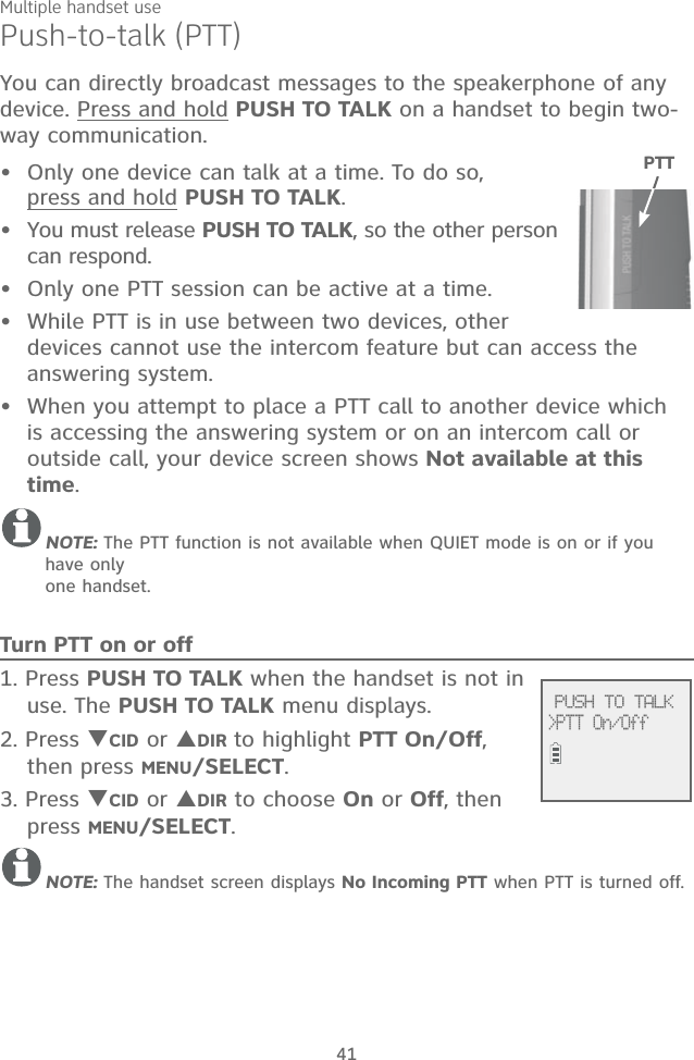 Multiple handset use41Push-to-talk (PTT)You can directly broadcast messages to the speakerphone of any device. Press and hold PUSH TO TALK on a handset to begin two-way communication.Only one device can talk at a time. To do so,  press and hold PUSH TO TALK. You must release PUSH TO TALK, so the other person can respond.Only one PTT session can be active at a time.While PTT is in use between two devices, other devices cannot use the intercom feature but can access the answering system.When you attempt to place a PTT call to another device which is accessing the answering system or on an intercom call or outside call, your device screen shows Not available at this time.NOTE: The PTT function is not available when QUIET mode is on or if you have only  one handset.Turn PTT on or off1. Press PUSH TO TALK when the handset is not in use. The PUSH TO TALK menu displays.2. Press CID or DIR to highlight PTT On/Off, then press MENU/SELECT.3. Press CID or DIR to choose On or Off, then press MENU/SELECT.NOTE: The handset screen displays No Incoming PTT when PTT is turned off.•••••PTT              PUSH TO TALK&gt;PTT On/Off