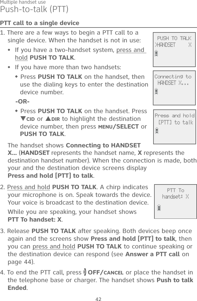 Multiple handset use42Push-to-talk (PTT)PTT call to a single device1. There are a few ways to begin a PTT call to a single device. When the handset is not in use:If you have a two-handset system, press and hold PUSH TO TALK.If you have more than two handsets: Press PUSH TO TALK on the handset, then use the dialing keys to enter the destination device number.-OR- Press PUSH TO TALK on the handset. Press CID or DIR to highlight the destination device number, then press MENU/SELECT or PUSH TO TALK.The handset shows Connecting to HANDSET X... (HANDSET represents the handset name, X represents the destination handset number). When the connection is made, both your and the destination device screens display  Press and hold [PTT] to talk. 2. Press and hold PUSH TO TALK. A chirp indicates your microphone is on. Speak towards the device. Your voice is broadcast to the destination device.While you are speaking, your handset shows  PTT To handset: X.3. Release PUSH TO TALK after speaking. Both devices beep once again and the screens show Press and hold [PTT] to talk, then you can press and hold PUSH TO TALK to continue speaking or the destination device can respond (see Answer a PTT call on page 44).4. To end the PTT call, press   OFF/CANCEL or place the handset in the telephone base or charger. The handset shows Push to talk Ended.••             PUSH TO TALK&gt;HANDSET     X             Connecting toHANDSET X...             Press and hold[PTT] to talk             PTT Tohandset: X