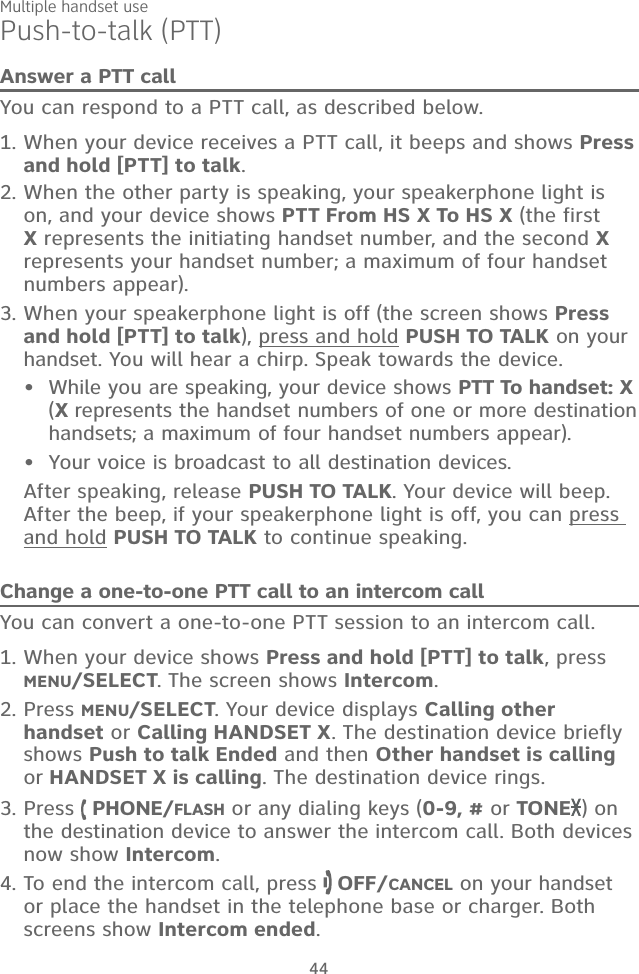 Multiple handset use44Push-to-talk (PTT)Answer a PTT callYou can respond to a PTT call, as described below.When your device receives a PTT call, it beeps and shows Press and hold [PTT] to talk. When the other party is speaking, your speakerphone light is on, and your device shows PTT From HS X To HS X (the first X represents the initiating handset number, and the second X represents your handset number; a maximum of four handset numbers appear).When your speakerphone light is off (the screen shows Press and hold [PTT] to talk), press and hold PUSH TO TALK on your handset. You will hear a chirp. Speak towards the device.While you are speaking, your device shows PTT To handset: X  (X represents the handset numbers of one or more destination handsets; a maximum of four handset numbers appear).Your voice is broadcast to all destination devices.After speaking, release PUSH TO TALK. Your device will beep. After the beep, if your speakerphone light is off, you can press and hold PUSH TO TALK to continue speaking.Change a one-to-one PTT call to an intercom callYou can convert a one-to-one PTT session to an intercom call. When your device shows Press and hold [PTT] to talk, press  MENU/SELECT. The screen shows Intercom.Press MENU/SELECT. Your device displays Calling other handset or Calling HANDSET X. The destination device briefly shows Push to talk Ended and then Other handset is calling or HANDSET X is calling. The destination device rings.Press   PHONE/FLASH or any dialing keys (0-9, # or TONE ) on the destination device to answer the intercom call. Both devices now show Intercom.To end the intercom call, press   OFF/CANCEL on your handset or place the handset in the telephone base or charger. Both screens show Intercom ended.1.2.3.••1.2.3.4.