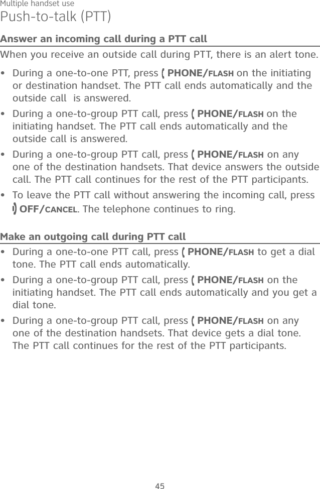 Multiple handset use45Push-to-talk (PTT)Answer an incoming call during a PTT callWhen you receive an outside call during PTT, there is an alert tone.During a one-to-one PTT, press   PHONE/FLASH on the initiating or destination handset. The PTT call ends automatically and the outside call  is answered.During a one-to-group PTT call, press   PHONE/FLASH on the initiating handset. The PTT call ends automatically and the outside call is answered.During a one-to-group PTT call, press   PHONE/FLASH on any one of the destination handsets. That device answers the outside call. The PTT call continues for the rest of the PTT participants.To leave the PTT call without answering the incoming call, press   OFF/CANCEL. The telephone continues to ring.Make an outgoing call during PTT callDuring a one-to-one PTT call, press   PHONE/FLASH to get a dial tone. The PTT call ends automatically.During a one-to-group PTT call, press   PHONE/FLASH on the initiating handset. The PTT call ends automatically and you get a dial tone.During a one-to-group PTT call, press   PHONE/FLASH on any one of the destination handsets. That device gets a dial tone. The PTT call continues for the rest of the PTT participants.•••••••