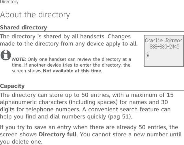 About the directoryShared directoryThe directory is shared by all handsets. Changes made to the directory from any device apply to all.NOTE: Only one handset can review the directory at a time. If another device tries to enter the directory, the screen shows Not available at this time.CapacityThe directory can store up to 50 entries, with a maximum of 15 alphanumeric characters (including spaces) for names and 30 digits for telephone numbers. A convenient search feature can help you find and dial numbers quickly (pag 51).If you try to save an entry when there are already 50 entries, the screen shows Directory full. You cannot store a new number until you delete one.DirectoryCharlie Johnson888-883-2445