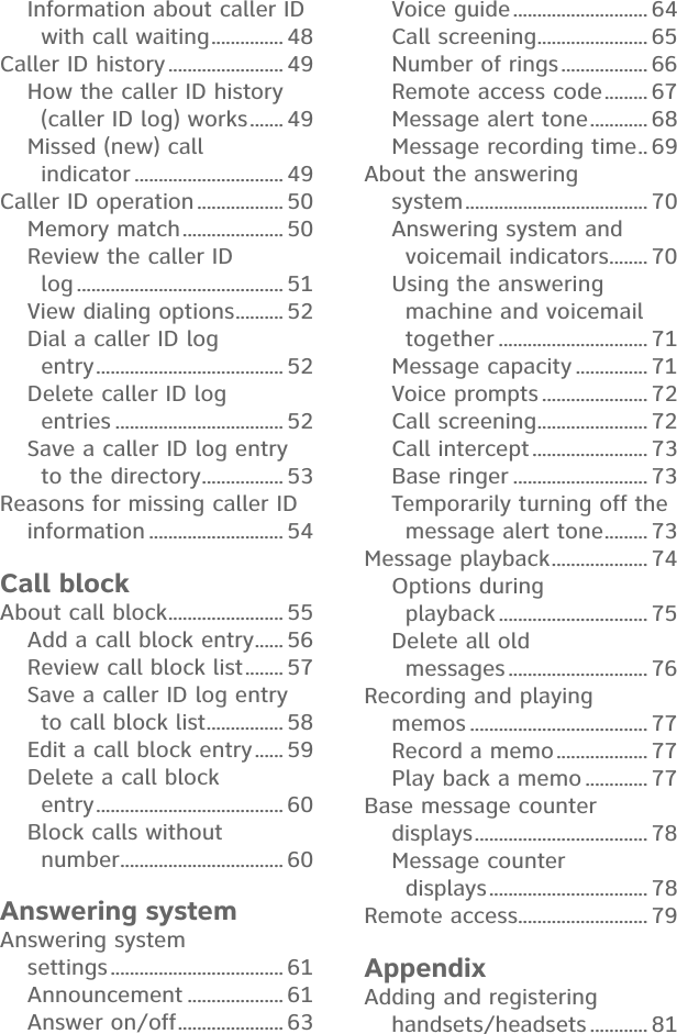 Information about caller ID with call waiting ............... 48Caller ID history ........................ 49How the caller ID history  (caller ID log) works ....... 49Missed (new) call  indicator ............................... 49Caller ID operation .................. 50Memory match ..................... 50Review the caller ID  log ........................................... 51View dialing options .......... 52Dial a caller ID log  entry ....................................... 52Delete caller ID log  entries ................................... 52Save a caller ID log entry  to the directory ................. 53Reasons for missing caller ID  information ............................ 54Call blockAbout call block ........................ 55Add a call block entry ...... 56Review call block list ........ 57Save a caller ID log entry  to call block list ................ 58Edit a call block entry ...... 59Delete a call block  entry ....................................... 60Block calls without  number .................................. 60Answering systemAnswering system  settings .................................... 61Announcement .................... 61Answer on/off ...................... 63Voice guide ............................ 64Call screening ....................... 65Number of rings .................. 66Remote access code ......... 67Message alert tone ............ 68Message recording time .. 69About the answering  system ...................................... 70Answering system and  voicemail indicators ........ 70Using the answering machine and voicemail together ............................... 71Message capacity ............... 71Voice prompts ...................... 72Call screening ....................... 72Call intercept ........................ 73Base ringer ............................ 73Temporarily turning off the  message alert tone ......... 73Message playback .................... 74Options during  playback ............................... 75Delete all old  messages ............................. 76Recording and playing  memos ..................................... 77Record a memo ................... 77Play back a memo ............. 77Base message counter  displays .................................... 78Message counter  displays ................................. 78Remote access ........................... 79AppendixAdding and registering  handsets/headsets ............ 81