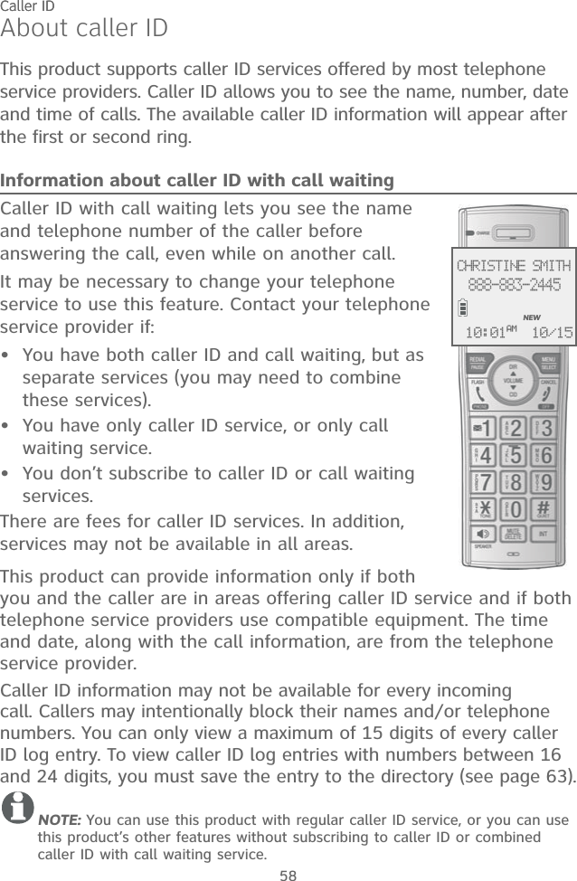Caller ID58About caller IDThis product supports caller ID services offered by most telephone service providers. Caller ID allows you to see the name, number, date and time of calls. The available caller ID information will appear after the first or second ring.Information about caller ID with call waitingCaller ID with call waiting lets you see the name and telephone number of the caller before answering the call, even while on another call.It may be necessary to change your telephone service to use this feature. Contact your telephone service provider if:  You have both caller ID and call waiting, but as separate services (you may need to combine these services).You have only caller ID service, or only call waiting service.You don’t subscribe to caller ID or call waiting services.There are fees for caller ID services. In addition, services may not be available in all areas.This product can provide information only if both you and the caller are in areas offering caller ID service and if both telephone service providers use compatible equipment. The time and date, along with the call information, are from the telephone service provider.Caller ID information may not be available for every incoming call. Callers may intentionally block their names and/or telephone numbers. You can only view a maximum of 15 digits of every caller ID log entry. To view caller ID log entries with numbers between 16 and 24 digits, you must save the entry to the directory (see page 63).NOTE: You can use this product with regular caller ID service, or you can use this product’s other features without subscribing to caller ID or combined caller ID with call waiting service. •••Caller IDCHRISTINE SMITH888-883-2445NEW10/1510:01AM