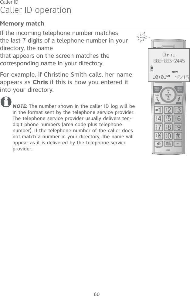 Caller ID60Caller ID operationMemory matchIf the incoming telephone number matches the last 7 digits of a telephone number in your directory, the name  that appears on the screen matches the corresponding name in your directory. For example, if Christine Smith calls, her name appears as Chris if this is how you entered it into your directory.NOTE: The number shown in the caller ID log will be in the format sent by the telephone service provider. The telephone service provider usually delivers ten-digit phone numbers (area code plus telephone number). If the telephone number of the caller does not match a number in your directory, the name will appear as it is delivered by the telephone service provider. Chris888-883-2445NEW10/1510:01AM