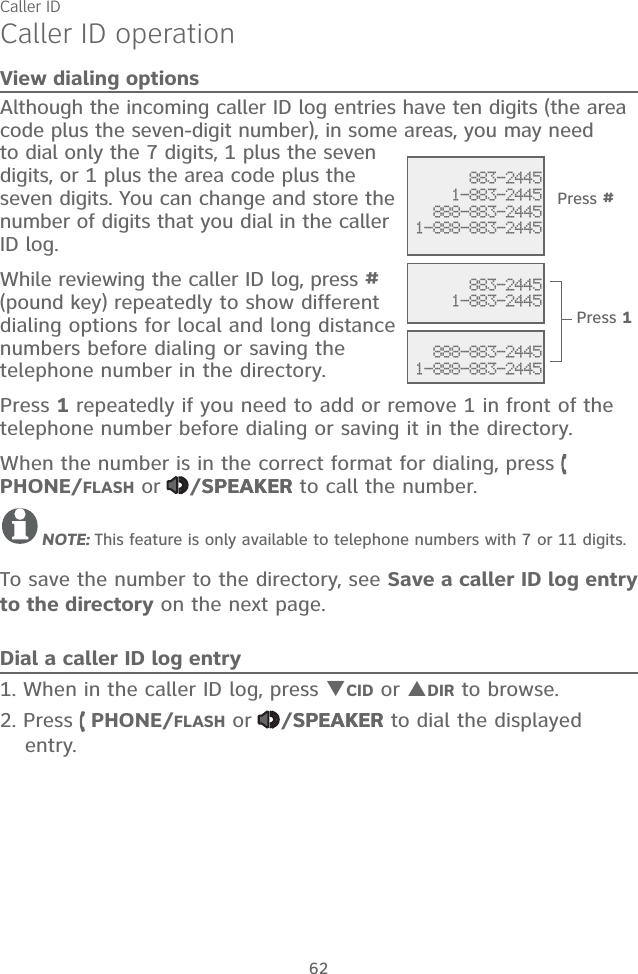 Caller ID62Caller ID operationView dialing optionsAlthough the incoming caller ID log entries have ten digits (the area code plus the seven-digit number), in some areas, you may need to dial only the 7 digits, 1 plus the seven digits, or 1 plus the area code plus the seven digits. You can change and store the number of digits that you dial in the caller ID log.While reviewing the caller ID log, press # (pound key) repeatedly to show different dialing options for local and long distance numbers before dialing or saving the telephone number in the directory.Press 1 repeatedly if you need to add or remove 1 in front of the telephone number before dialing or saving it in the directory.When the number is in the correct format for dialing, press   PHONE/FLASH or  /SPEAKERSPEAKER to call the number.NOTE: This feature is only available to telephone numbers with 7 or 11 digits.To save the number to the directory, see Save a caller ID log entry to the directory on the next page.Dial a caller ID log entry1. When in the caller ID log, press CID or DIR to browse.2. Press   PHONE/FLASH or  /SPEAKERSPEAKER to dial the displayed entry. 883-24451-883-2445888-883-24451-888-883-2445   883-24451-883-2445 888-883-24451-888-883-2445Press #Press 1