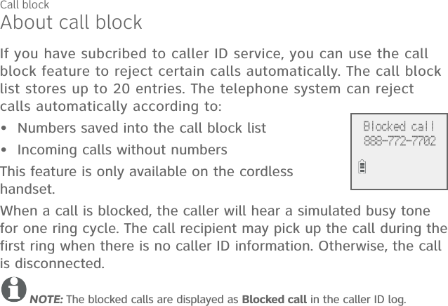 Call blockAbout call blockIf you have subcribed to caller ID service, you can use the call block feature to reject certain calls automatically. The call block list stores up to 20 entries. The telephone system can reject calls automatically according to:Numbers saved into the call block listIncoming calls without numbersThis feature is only available on the cordless handset.When a call is blocked, the caller will hear a simulated busy tone for one ring cycle. The call recipient may pick up the call during the first ring when there is no caller ID information. Otherwise, the call is disconnected.NOTE: The blocked calls are displayed as Blocked call in the caller ID log.••Blocked call888-772-7702