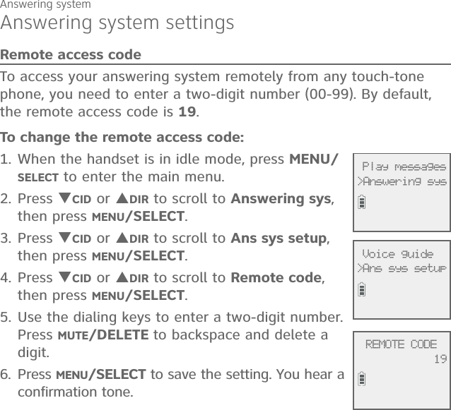 Answering systemAnswering system settingsRemote access codeTo access your answering system remotely from any touch-tone phone, you need to enter a two-digit number (00-99). By default, the remote access code is 19.To change the remote access code:1. When the handset is in idle mode, press MENU/SELECT to enter the main menu.2. Press CID or DIR to scroll to Answering sys, then press MENU/SELECT.3.  Press CID or DIR to scroll to Ans sys setup, then press MENU/SELECT.4. Press CID or DIR to scroll to Remote code, then press MENU/SELECT.5. Use the dialing keys to enter a two-digit number. Press MUTE/DELETE to backspace and delete a digit. 6. Press MENU/SELECT to save the setting. You hear a confirmation tone.              Play messages&gt;Answering sys              Voice guide&gt;Ans sys setup             REMOTE CODE19 
