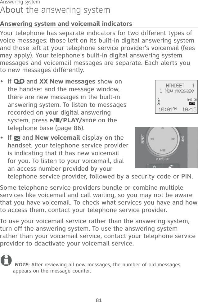 Answering system81About the answering systemAnswering system and voicemail indicatorsYour telephone has separate indicators for two different types of voice messages: those left on its built-in digital answering system and those left at your telephone service provider’s voicemail (fees may apply). Your telephone’s built-in digital answering system messages and voicemail messages are separate. Each alerts you to new messages differently. If   and XX New messages show on the handset and the message window, there are new messages in the built-in answering system. To listen to messages recorded on your digital answering system, press  /PLAY/STOP on the telephone base (page 86).If   and New voicemail display on the handset, your telephone service provider is indicating that it has new voicemail for you. To listen to your voicemail, dial an access number provided by your telephone service provider, followed by a security code or PIN.Some telephone service providers bundle or combine multiple services like voicemail and call waiting, so you may not be aware that you have voicemail. To check what services you have and how to access them, contact your telephone service provider. To use your voicemail service rather than the answering system, turn off the answering system. To use the answering system rather than your voicemail service, contact your telephone service provider to deactivate your voicemail service.  NOTE: After reviewing all new messages, the number of old messages appears on the message counter.••    HANDSET   1 1 New message10/1510:01AMANS ON