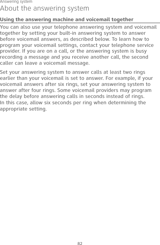 Answering system82About the answering systemUsing the answering machine and voicemail togetherYou can also use your telephone answering system and voicemail together by setting your built-in answering system to answer before voicemail answers, as described below. To learn how to program your voicemail settings, contact your telephone service provider. If you are on a call, or the answering system is busy recording a message and you receive another call, the second caller can leave a voicemail message.Set your answering system to answer calls at least two rings earlier than your voicemail is set to answer. For example, if your voicemail answers after six rings, set your answering system to answer after four rings. Some voicemail providers may program the delay before answering calls in seconds instead of rings. In this case, allow six seconds per ring when determining the appropriate setting.