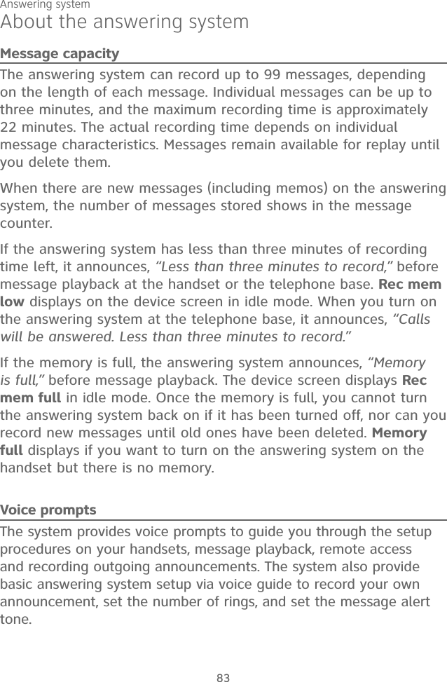 Answering system83About the answering systemMessage capacityThe answering system can record up to 99 messages, depending on the length of each message. Individual messages can be up to three minutes, and the maximum recording time is approximately 22 minutes. The actual recording time depends on individual message characteristics. Messages remain available for replay until you delete them.When there are new messages (including memos) on the answering system, the number of messages stored shows in the message counter.If the answering system has less than three minutes of recording time left, it announces, “Less than three minutes to record,” before message playback at the handset or the telephone base. Rec mem low displays on the device screen in idle mode. When you turn on the answering system at the telephone base, it announces, “Calls will be answered. Less than three minutes to record.” If the memory is full, the answering system announces, “Memory is full,” before message playback. The device screen displays Rec mem full in idle mode. Once the memory is full, you cannot turn the answering system back on if it has been turned off, nor can you record new messages until old ones have been deleted. Memory full displays if you want to turn on the answering system on the handset but there is no memory.Voice promptsThe system provides voice prompts to guide you through the setup procedures on your handsets, message playback, remote access and recording outgoing announcements. The system also provide basic answering system setup via voice guide to record your own announcement, set the number of rings, and set the message alert tone.