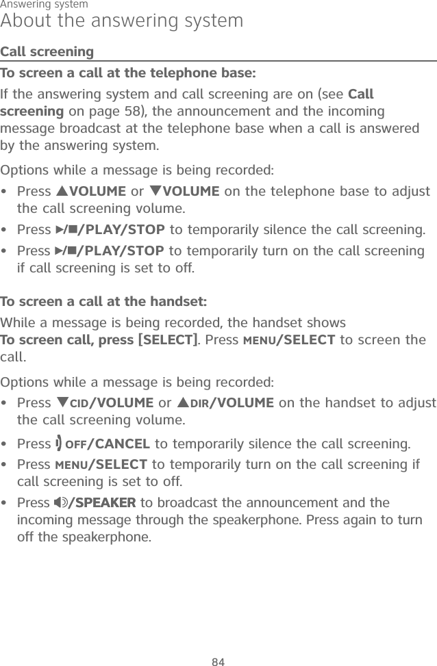 Answering system84About the answering systemCall screeningTo screen a call at the telephone base:If the answering system and call screening are on (see Call screening on page 58), the announcement and the incoming message broadcast at the telephone base when a call is answered by the answering system.Options while a message is being recorded:Press VOLUME or VOLUME on the telephone base to adjust the call screening volume.Press  /PLAY/STOP to temporarily silence the call screening.Press  /PLAY/STOP to temporarily turn on the call screening if call screening is set to off.To screen a call at the handset:While a message is being recorded, the handset shows  To screen call, press [SELECT]. Press MENU/SELECT to screen the call.Options while a message is being recorded:Press CID/VOLUME or DIR/VOLUME on the handset to adjust the call screening volume.Press   OFF/CANCEL to temporarily silence the call screening.Press MENU/SELECT to temporarily turn on the call screening if call screening is set to off.Press  /SPEAKERSPEAKER to broadcast the announcement and the incoming message through the speakerphone. Press again to turn off the speakerphone.•••••••