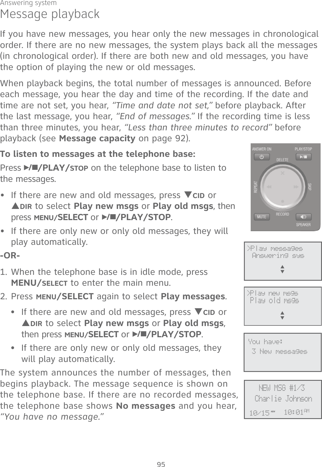 Answering systemMessage playbackIf you have new messages, you hear only the new messages in chronological order. If there are no new messages, the system plays back all the messages  (in chronological order). If there are both new and old messages, you have the option of playing the new or old messages.When playback begins, the total number of messages is announced. Before each message, you hear the day and time of the recording. If the date and time are not set, you hear, “Time and date not set,” before playback. After the last message, you hear, “End of messages.” If the recording time is less than three minutes, you hear, “Less than three minutes to record” before playback (see Message capacity on page 92).To listen to messages at the telephone base:Press  /PLAY/STOP on the telephone base to listen to  the messages. If there are new and old messages, press TCID or SDIR to select Play new msgs or Play old msgs, then press MENU/SELECT or  /PLAY/STOP. If there are only new or only old messages, they will play automatically.-OR-1. When the telephone base is in idle mode, press  MENU/SELECT to enter the main menu.2. Press MENU/SELECT again to select Play messages.If there are new and old messages, press TCID or SDIR to select Play new msgs or Play old msgs, then press MENU/SELECT or  /PLAY/STOP. If there are only new or only old messages, they will play automatically.The system announces the number of messages, then  begins playback. The message sequence is shown on the telephone base. If there are no recorded messages, the telephone base shows No messages and you hear, “You have no message.”••••             &gt;Play messagesAnswering sysS      T&gt;Play new msgs  Play old msgs S      TCharlie JohnsonNEW MSG #1/310:01AM10/15NEW3 New messagesYou have:95