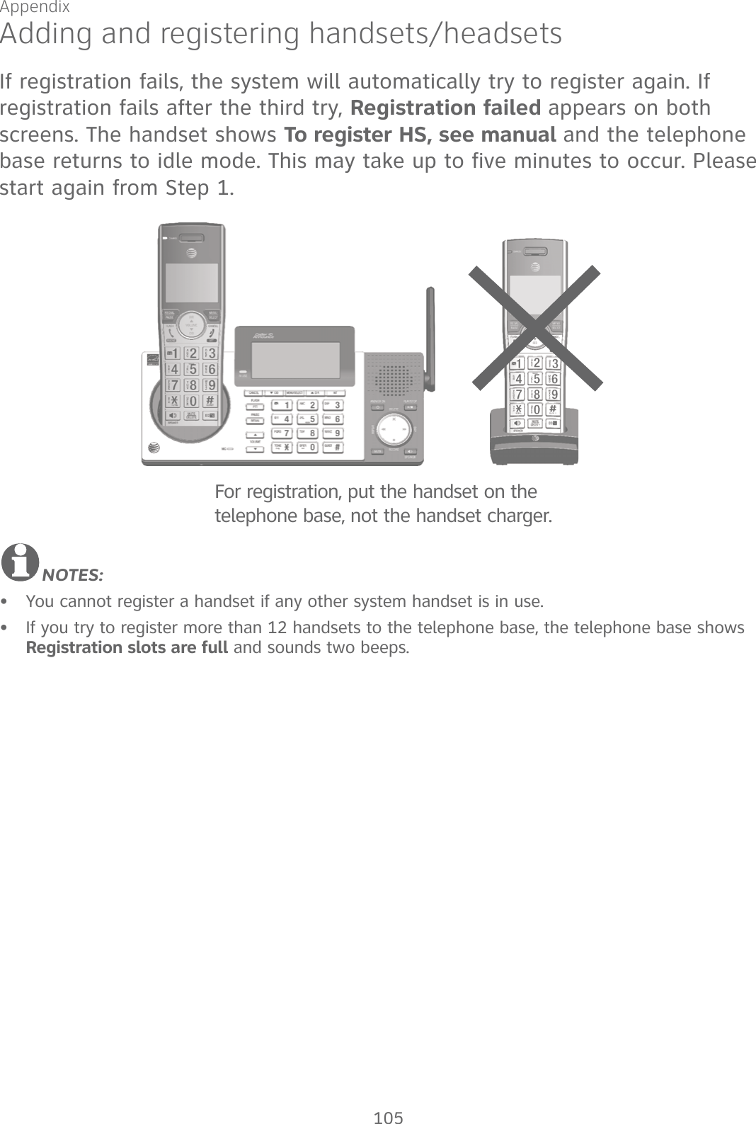 Appendix 105Adding and registering handsets/headsetsIf registration fails, the system will automatically try to register again. If registration fails after the third try, Registration failed appears on both screens. The handset shows To register HS, see manual and the telephone base returns to idle mode. This may take up to five minutes to occur. Please start again from Step 1.NOTES: You cannot register a handset if any other system handset is in use.If you try to register more than 12 handsets to the telephone base, the telephone base shows Registration slots are full and sounds two beeps.••For registration, put the handset on the telephone base, not the handset charger.
