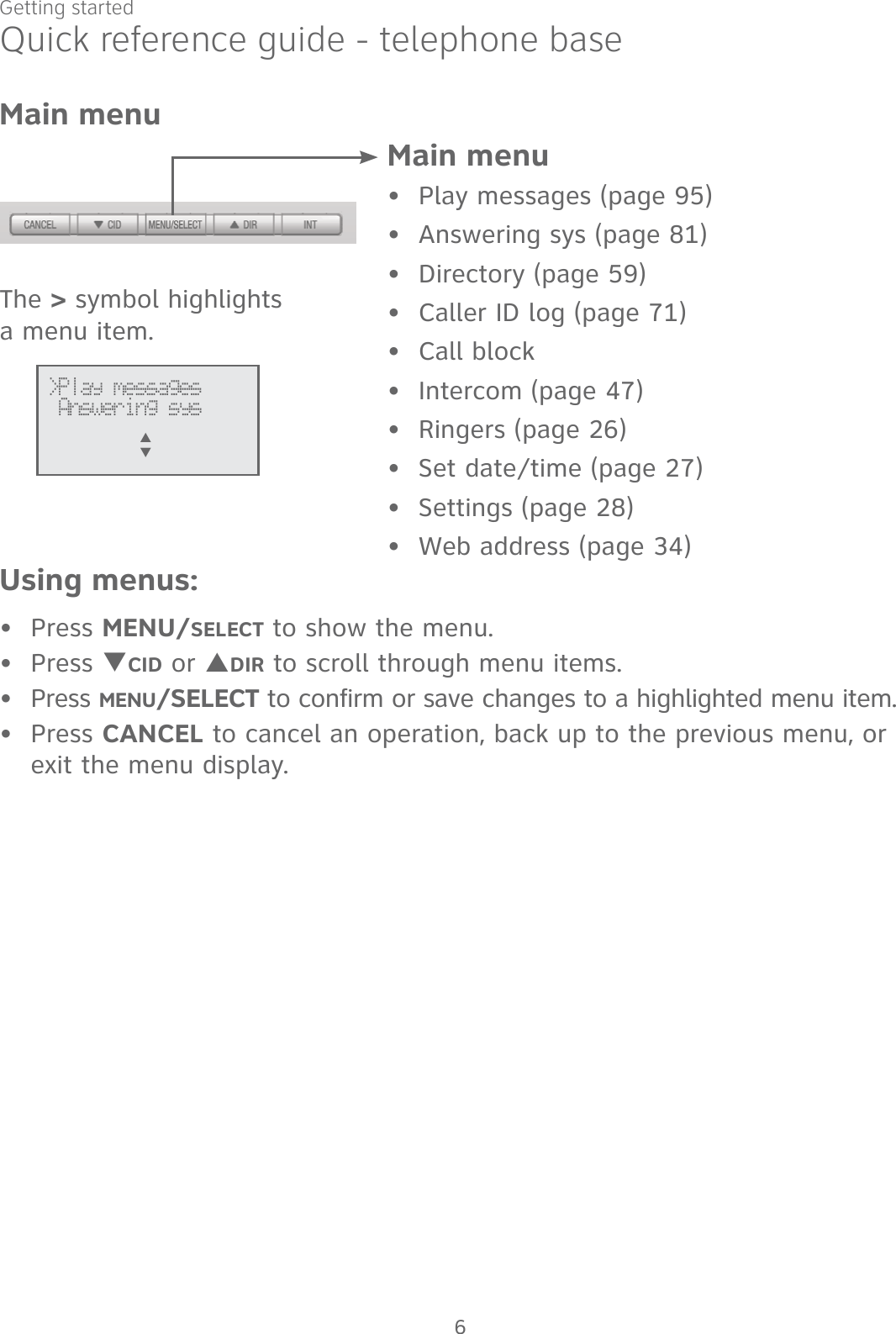 6Getting startedMain menuPlay messages (page 95)Answering sys (page 81)Directory (page 59)Caller ID log (page 71)Call blockIntercom (page 47)Ringers (page 26)Set date/time (page 27)Settings (page 28)Web address (page 34)••••••••••Using menus:Press MENU/SELECT to show the menu.Press TCID or SDIR to scroll through menu items.Press MENU/SELECT to confirm or save changes to a highlighted menu item.Press CANCEL to cancel an operation, back up to the previous menu, or exit the menu display.••••The &gt; symbol highlights a menu item.&gt;Play messages Answering sysS      TMain menuQuick reference guide - telephone base