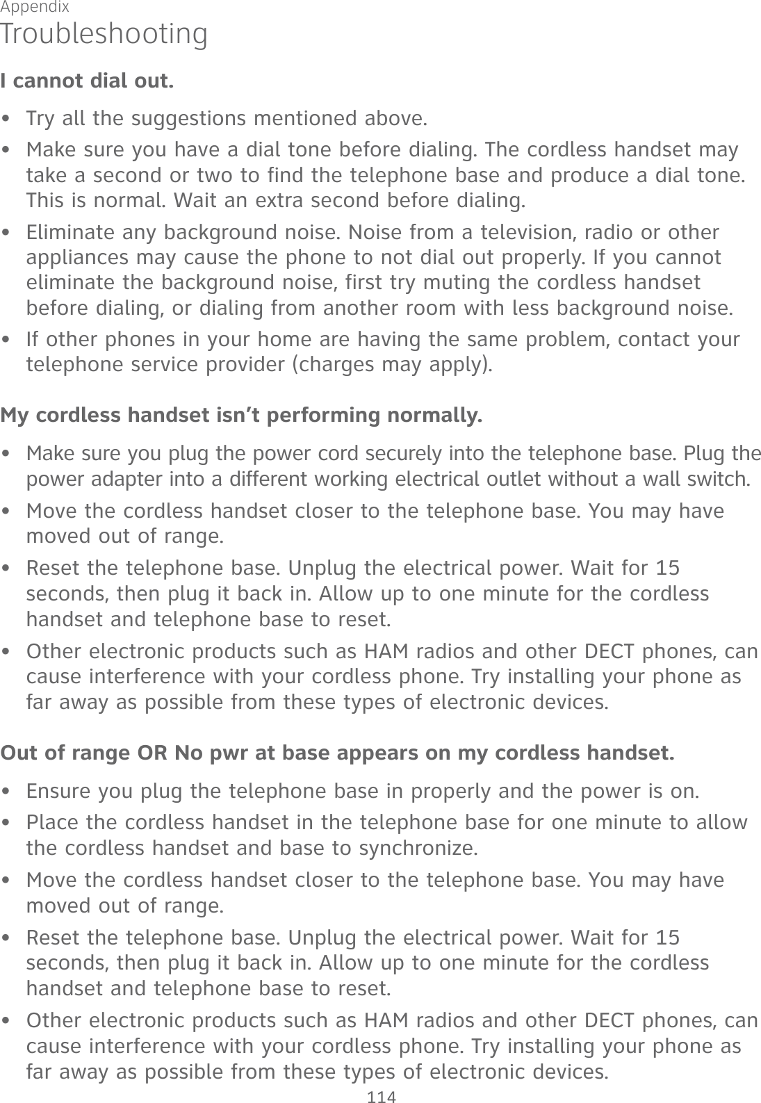 Appendix 114TroubleshootingI cannot dial out.Try all the suggestions mentioned above.Make sure you have a dial tone before dialing. The cordless handset may take a second or two to find the telephone base and produce a dial tone. This is normal. Wait an extra second before dialing.Eliminate any background noise. Noise from a television, radio or other appliances may cause the phone to not dial out properly. If you cannot eliminate the background noise, first try muting the cordless handset before dialing, or dialing from another room with less background noise.If other phones in your home are having the same problem, contact your telephone service provider (charges may apply).My cordless handset isn’t performing normally.Make sure you plug the power cord securely into the telephone base. Plug the power adapter into a different working electrical outlet without a wall switch.Move the cordless handset closer to the telephone base. You may have moved out of range.Reset the telephone base. Unplug the electrical power. Wait for 15 seconds, then plug it back in. Allow up to one minute for the cordless handset and telephone base to reset.Other electronic products such as HAM radios and other DECT phones, can cause interference with your cordless phone. Try installing your phone as far away as possible from these types of electronic devices.Out of range OR No pwr at base appears on my cordless handset.Ensure you plug the telephone base in properly and the power is on.Place the cordless handset in the telephone base for one minute to allow the cordless handset and base to synchronize.Move the cordless handset closer to the telephone base. You may have moved out of range.Reset the telephone base. Unplug the electrical power. Wait for 15 seconds, then plug it back in. Allow up to one minute for the cordless handset and telephone base to reset.Other electronic products such as HAM radios and other DECT phones, can cause interference with your cordless phone. Try installing your phone as far away as possible from these types of electronic devices.•••••••••••••