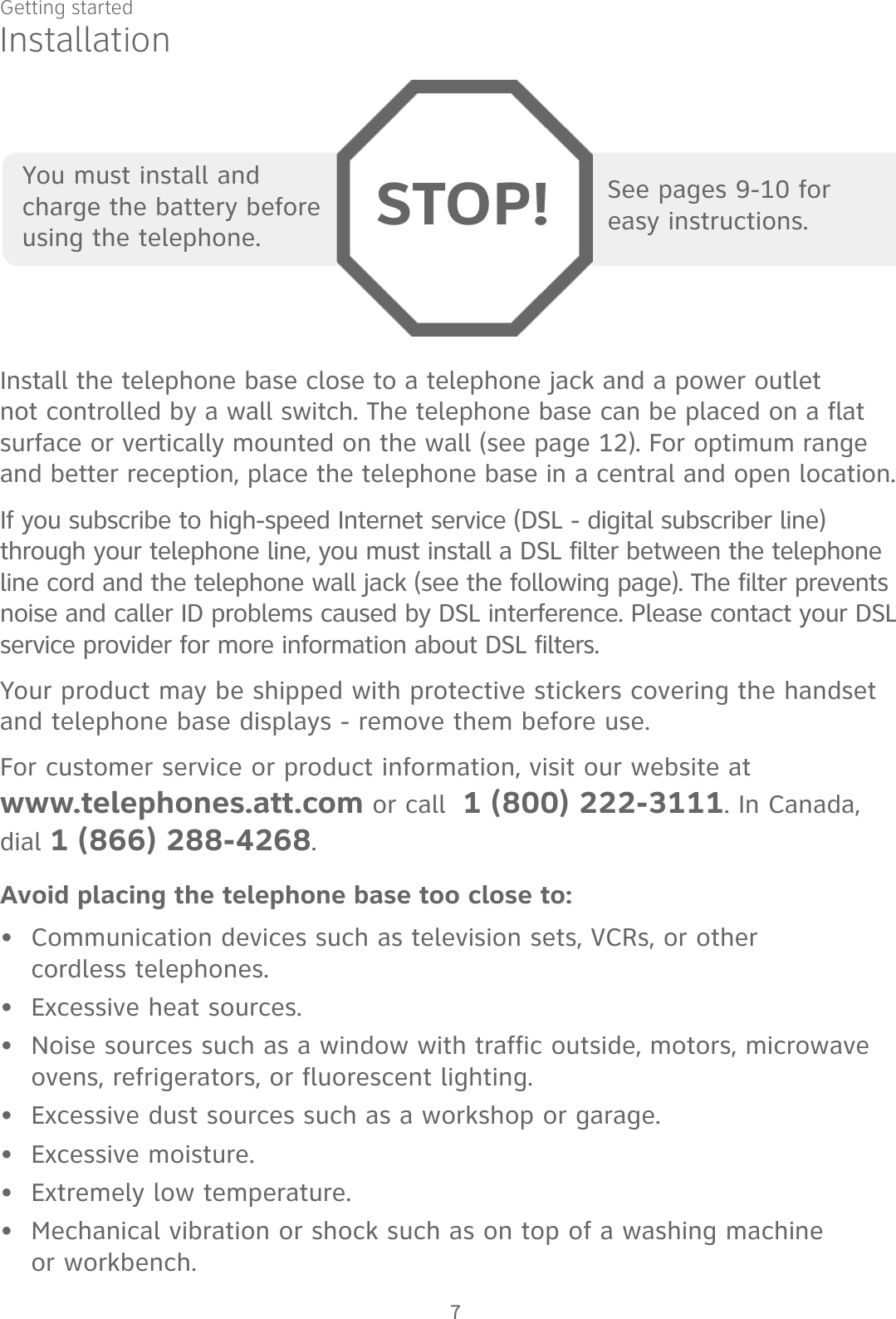 Getting started7See pages 9-10 for  easy instructions.You must install and charge the battery before using the telephone. STOP!InstallationInstall the telephone base close to a telephone jack and a power outlet not controlled by a wall switch. The telephone base can be placed on a flat surface or vertically mounted on the wall (see page 12). For optimum range and better reception, place the telephone base in a central and open location.If you subscribe to high-speed Internet service (DSL - digital subscriber line) through your telephone line, you must install a DSL filter between the telephone line cord and the telephone wall jack (see the following page). The filter prevents noise and caller ID problems caused by DSL interference. Please contact your DSL service provider for more information about DSL filters.Your product may be shipped with protective stickers covering the handset and telephone base displays - remove them before use.For customer service or product information, visit our website at  www.telephones.att.com or call  1 (800) 222-3111. In Canada, dial 1 (866) 288-4268.Avoid placing the telephone base too close to:Communication devices such as television sets, VCRs, or other  cordless telephones.Excessive heat sources.Noise sources such as a window with traffic outside, motors, microwave ovens, refrigerators, or fluorescent lighting.Excessive dust sources such as a workshop or garage.Excessive moisture.Extremely low temperature.Mechanical vibration or shock such as on top of a washing machine  or workbench.•••••••