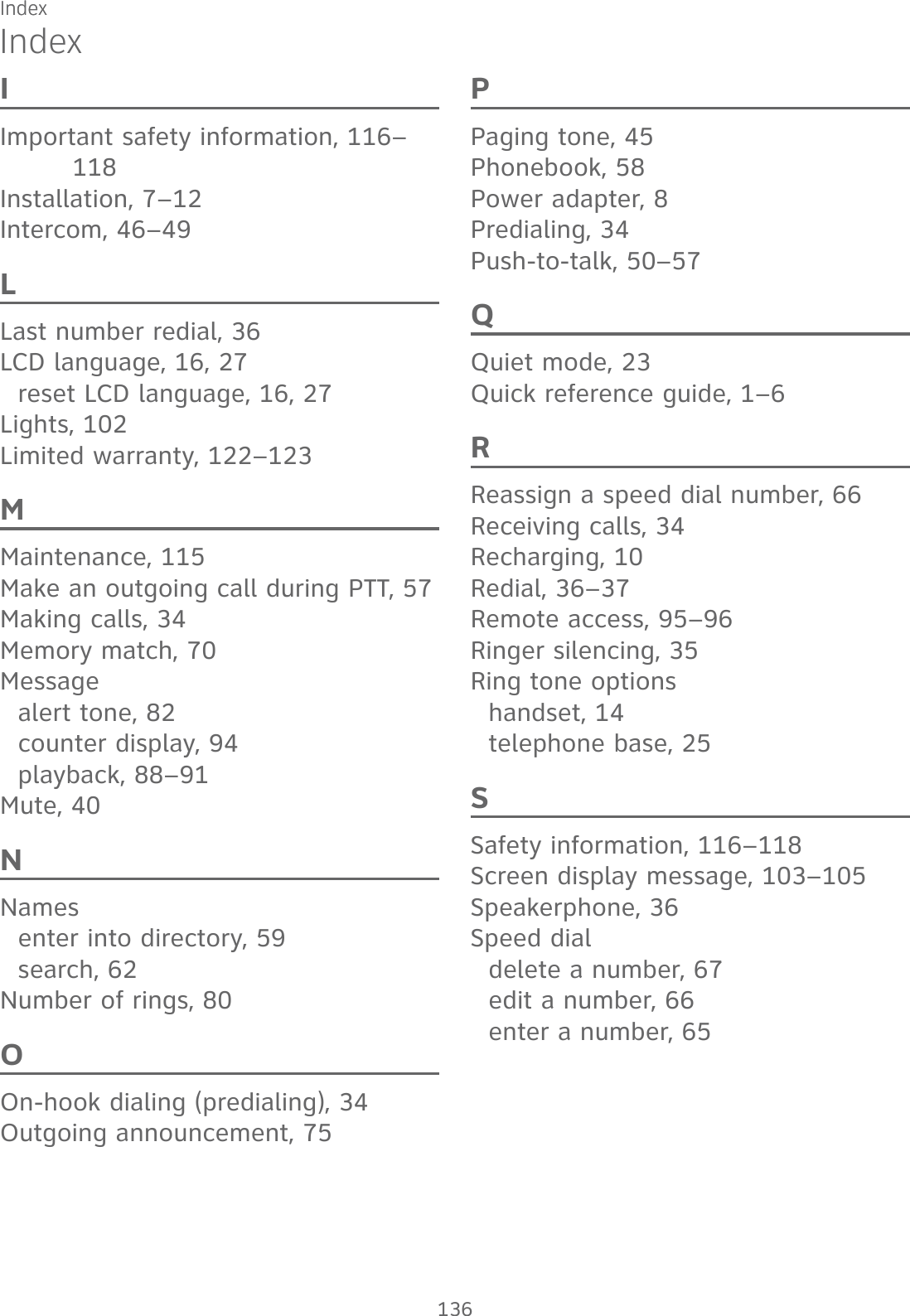 IndexIndexIImportant safety information, 116–118Installation, 7–12Intercom, 46–49LLast number redial, 36LCD language, 16, 27reset LCD language, 16, 27Lights, 102Limited warranty, 122–123MMaintenance, 115Make an outgoing call during PTT, 57Making calls, 34Memory match, 70Messagealert tone, 82counter display, 94playback, 88–91Mute, 40NNamesenter into directory, 59search, 62Number of rings, 80OOn-hook dialing (predialing), 34Outgoing announcement, 75PPaging tone, 45Phonebook, 58Power adapter, 8Predialing, 34Push-to-talk, 50–57QQuiet mode, 23Quick reference guide, 1–6RReassign a speed dial number, 66Receiving calls, 34Recharging, 10Redial, 36–37Remote access, 95–96Ringer silencing, 35Ring tone optionshandset, 14telephone base, 25SSafety information, 116–118Screen display message, 103–105Speakerphone, 36Speed dialdelete a number, 67edit a number, 66enter a number, 65136Index