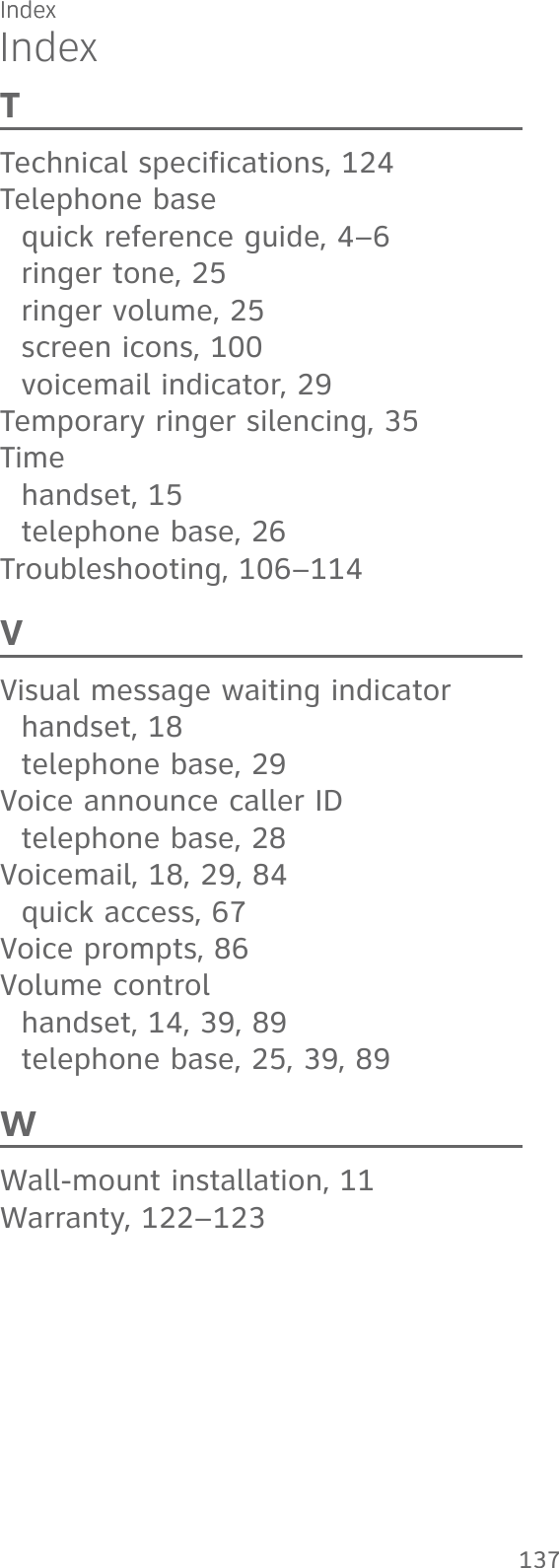 IndexIndexTTechnical specifications, 124Telephone basequick reference guide, 4–6ringer tone, 25ringer volume, 25screen icons, 100voicemail indicator, 29Temporary ringer silencing, 35Timehandset, 15telephone base, 26Troubleshooting, 106–114VVisual message waiting indicatorhandset, 18telephone base, 29Voice announce caller IDtelephone base, 28Voicemail, 18, 29, 84quick access, 67Voice prompts, 86Volume controlhandset, 14, 39, 89telephone base, 25, 39, 89WWall-mount installation, 11Warranty, 122–123137Index