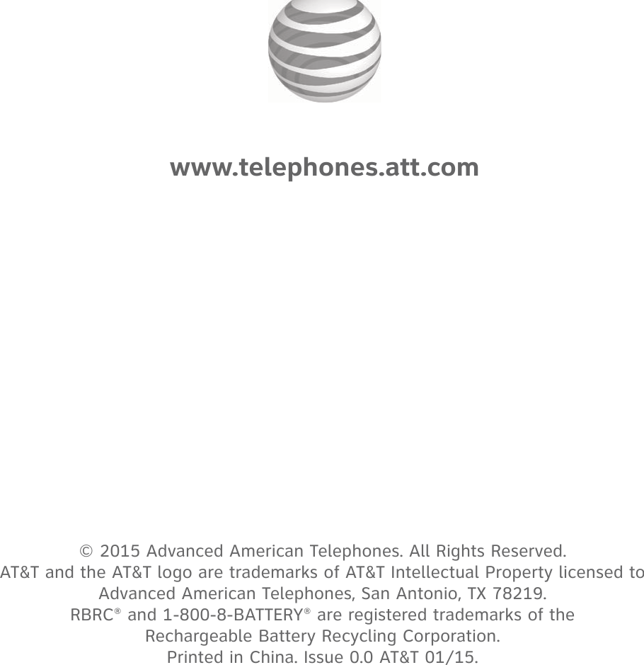 © 2015 Advanced American Telephones. All Rights Reserved.  AT&amp;T and the AT&amp;T logo are trademarks of AT&amp;T Intellectual Property licensed to  Advanced American Telephones, San Antonio, TX 78219.  RBRC® and 1-800-8-BATTERY® are registered trademarks of the  Rechargeable Battery Recycling Corporation. Printed in China. Issue 0.0 AT&amp;T 01/15.www.telephones.att.com