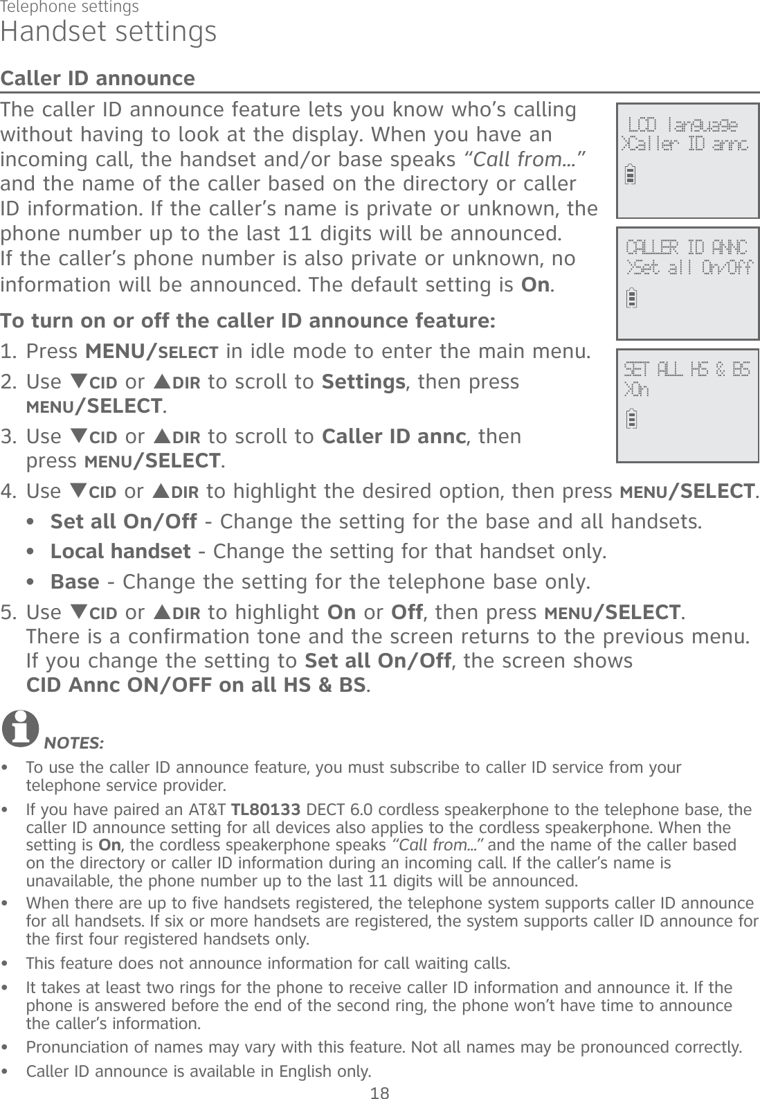 Telephone settings18Handset settingsCaller ID announceThe caller ID announce feature lets you know who’s calling without having to look at the display. When you have an incoming call, the handset and/or base speaks “Call from...” and the name of the caller based on the directory or caller ID information. If the caller’s name is private or unknown, the phone number up to the last 11 digits will be announced. If the caller’s phone number is also private or unknown, no information will be announced. The default setting is On.To turn on or off the caller ID announce feature:1. Press MENU/SELECT in idle mode to enter the main menu.2. Use TCID or SDIR to scroll to Settings, then press  MENU/SELECT. 3. Use TCID or SDIR to scroll to Caller ID annc, then  press MENU/SELECT. 4. Use TCID or SDIR to highlight the desired option, then press MENU/SELECT.Set all On/Off - Change the setting for the base and all handsets.Local handset - Change the setting for that handset only.Base - Change the setting for the telephone base only.5. Use TCID or SDIR to highlight On or Off, then press MENU/SELECT.  There is a confirmation tone and the screen returns to the previous menu. If you change the setting to Set all On/Off, the screen shows  CID Annc ON/OFF on all HS &amp; BS.NOTES: To use the caller ID announce feature, you must subscribe to caller ID service from your  telephone service provider.If you have paired an AT&amp;T TL80133 DECT 6.0 cordless speakerphone to the telephone base, the caller ID announce setting for all devices also applies to the cordless speakerphone. When the setting is On, the cordless speakerphone speaks “Call from...” and the name of the caller based on the directory or caller ID information during an incoming call. If the caller’s name is  unavailable, the phone number up to the last 11 digits will be announced.When there are up to five handsets registered, the telephone system supports caller ID announce for all handsets. If six or more handsets are registered, the system supports caller ID announce for the first four registered handsets only.This feature does not announce information for call waiting calls.It takes at least two rings for the phone to receive caller ID information and announce it. If the phone is answered before the end of the second ring, the phone won’t have time to announce the caller’s information.Pronunciation of names may vary with this feature. Not all names may be pronounced correctly.Caller ID announce is available in English only.••••••••••SET ALL HS &amp; BS&gt;OnCALLER ID ANNC&gt;Set all On/Off LCD language&gt;Caller ID annc