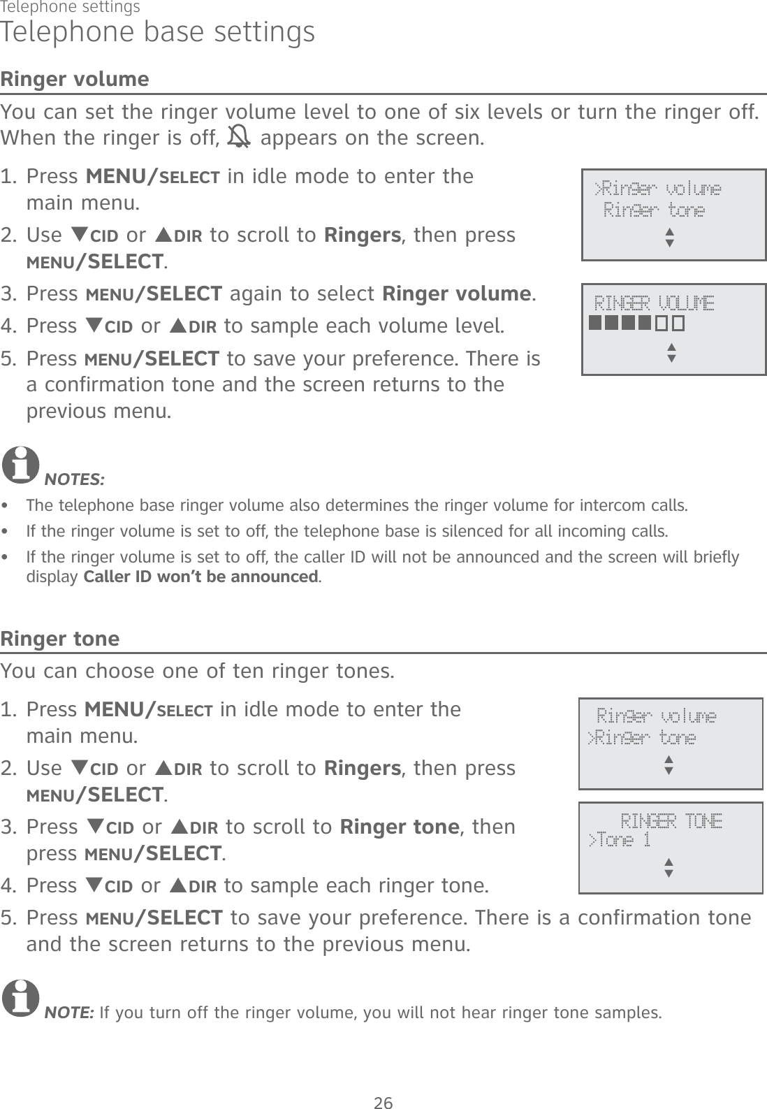 Telephone settings26Telephone base settingsRinger volumeYou can set the ringer volume level to one of six levels or turn the ringer off. When the ringer is off,   appears on the screen. 1. Press MENU/SELECT in idle mode to enter the  main menu.2. Use TCID or SDIR to scroll to Ringers, then press  MENU/SELECT.3. Press MENU/SELECT again to select Ringer volume.4. Press TCID or SDIR to sample each volume level.5. Press MENU/SELECT to save your preference. There is  a confirmation tone and the screen returns to the previous menu.NOTES:The telephone base ringer volume also determines the ringer volume for intercom calls. If the ringer volume is set to off, the telephone base is silenced for all incoming calls.If the ringer volume is set to off, the caller ID will not be announced and the screen will briefly display Caller ID won’t be announced.Ringer toneYou can choose one of ten ringer tones.1. Press MENU/SELECT in idle mode to enter the  main menu.2. Use TCID or SDIR to scroll to Ringers, then press  MENU/SELECT.3. Press TCID or SDIR to scroll to Ringer tone, then  press MENU/SELECT.4. Press TCID or SDIR to sample each ringer tone.5. Press MENU/SELECT to save your preference. There is a confirmation tone and the screen returns to the previous menu.NOTE: If you turn off the ringer volume, you will not hear ringer tone samples.•••&gt;Ringer toneRinger volumeS      TRINGER TONE&gt;Tone 1S      T&gt;Ringer volumeRINGER VOLUMES      TRinger toneS      T