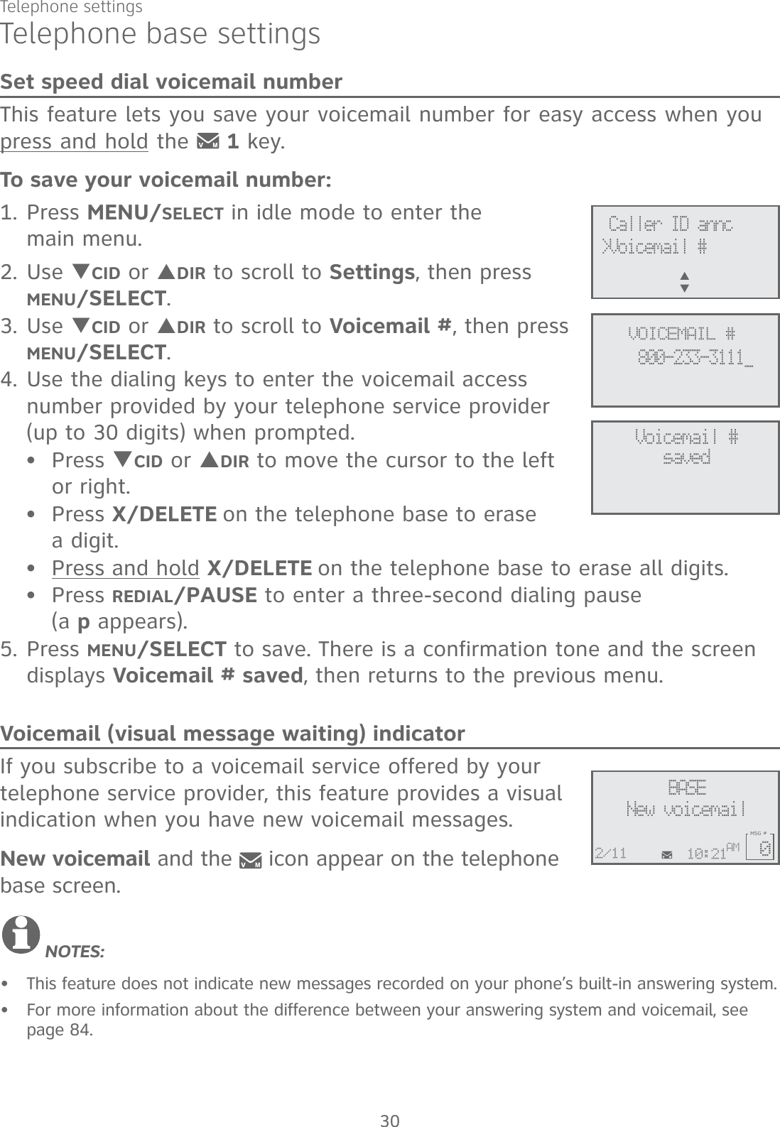 Telephone settings30Telephone base settingsSet speed dial voicemail numberThis feature lets you save your voicemail number for easy access when you press and hold the   1 key.To save your voicemail number:1. Press MENU/SELECT in idle mode to enter the  main menu.2. Use TCID or SDIR to scroll to Settings, then press MENU/SELECT. 3. Use TCID or SDIR to scroll to Voicemail #, then press MENU/SELECT.4. Use the dialing keys to enter the voicemail access number provided by your telephone service provider (up to 30 digits) when prompted.Press TCID or SDIR to move the cursor to the left or right.Press X/DELETE on the telephone base to erase  a digit.Press and hold X/DELETE on the telephone base to erase all digits.Press REDIAL/PAUSE to enter a three-second dialing pause  (a p appears).5. Press MENU/SELECT to save. There is a confirmation tone and the screen displays Voicemail # saved, then returns to the previous menu.Voicemail (visual message waiting) indicatorIf you subscribe to a voicemail service offered by your telephone service provider, this feature provides a visual indication when you have new voicemail messages. New voicemail and the   icon appear on the telephone base screen.NOTES:This feature does not indicate new messages recorded on your phone’s built-in answering system.For more information about the difference between your answering system and voicemail, see page 84.••••••Voicemail #saved Caller ID annc&gt;Voicemail #S      T   VOICEMAIL #800-233-3111_BASENew voicemail10:21AM2/11MSG #0