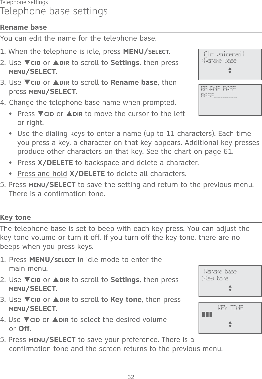 Telephone settings32Telephone base settingsRename baseYou can edit the name for the telephone base.1. When the telephone is idle, press MENU/SELECT.2. Use TCID or SDIR to scroll to Settings, then press  MENU/SELECT.3. Use TCID or SDIR to scroll to Rename base, then  press MENU/SELECT.4. Change the telephone base name when prompted.Press TCID or SDIR to move the cursor to the left  or right.Use the dialing keys to enter a name (up to 11 characters). Each time you press a key, a character on that key appears. Additional key presses produce other characters on that key. See the chart on page 61.Press X/DELETE to backspace and delete a character.Press and hold X/DELETE to delete all characters.5. Press MENU/SELECT to save the setting and return to the previous menu. There is a confirmation tone.Key toneThe telephone base is set to beep with each key press. You can adjust the key tone volume or turn it off. If you turn off the key tone, there are no beeps when you press keys. 1. Press MENU/SELECT in idle mode to enter the  main menu.2. Use TCID or SDIR to scroll to Settings, then press  MENU/SELECT.3. Use TCID or SDIR to scroll to Key tone, then press  MENU/SELECT.4. Use TCID or SDIR to select the desired volume  or Off.5. Press MENU/SELECT to save your preference. There is a confirmation tone and the screen returns to the previous menu.••••Rename base&gt;Key toneS      TKEY TONES      T Clr voicemail&gt;Rename baseS      TRENAME BASEBASE_______