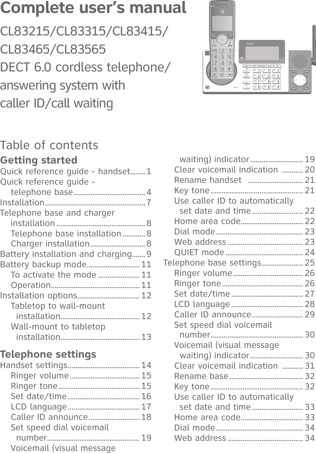 Complete user’s manual CL83215/CL83315/CL83415/CL83465/CL83565 DECT 6.0 cordless telephone/ answering system with  caller ID/call waitingTable of contentsGetting startedQuick reference guide - handset ........1Quick reference guide -  telephone base ......................................4Installation .....................................................7Telephone base and charger  installation ...............................................8Telephone base installation ............8Charger installation .............................8Battery installation and charging .......9Battery backup mode ............................ 11To activate the mode ...................... 11Operation ............................................... 11Installation options ................................. 12Tabletop to wall-mount  installation.......................................... 12Wall-mount to tabletop  installation.......................................... 13Telephone settingsHandset settings ...................................... 14Ringer volume ..................................... 15Ringer tone ........................................... 15Set date/time ...................................... 16LCD language ...................................... 17Caller ID announce ........................... 18Set speed dial voicemail  number ................................................. 19Voicemail (visual message  waiting) indicator ............................ 19Clear voicemail indication  ........... 20Rename handset   ............................. 21Key tone ................................................. 21Use caller ID to automatically  set date and time ........................... 22Home area code ................................. 22Dial mode .............................................. 23Web address ........................................ 23QUIET mode ......................................... 24Telephone base settings ...................... 25Ringer volume ..................................... 26Ringer tone ........................................... 26Set date/time ...................................... 27LCD language ...................................... 28Caller ID announce ........................... 29Set speed dial voicemail  number ................................................. 30Voicemail (visual message  waiting) indicator ............................ 30Clear voicemail indication  ........... 31Rename base ....................................... 32Key tone ................................................. 32Use caller ID to automatically  set date and time ........................... 33Home area code ................................. 33Dial mode .............................................. 34Web address ........................................ 34