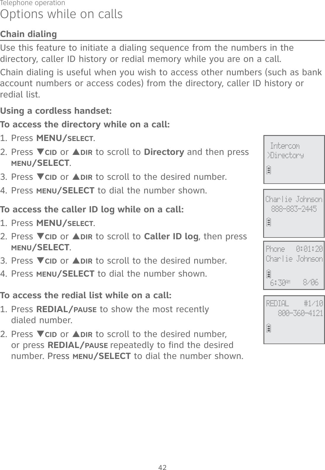 Telephone operation42Options while on callsChain dialingUse this feature to initiate a dialing sequence from the numbers in the directory, caller ID history or redial memory while you are on a call. Chain dialing is useful when you wish to access other numbers (such as bank account numbers or access codes) from the directory, caller ID history or redial list. Using a cordless handset:To access the directory while on a call:1. Press MENU/SELECT.2. Press TCID or SDIR to scroll to Directory and then press MENU/SELECT. 3. Press TCID or SDIR to scroll to the desired number. 4. Press MENU/SELECT to dial the number shown. To access the caller ID log while on a call:1. Press MENU/SELECT. 2. Press TCID or SDIR to scroll to Caller ID log, then press  MENU/SELECT.3. Press TCID or SDIR to scroll to the desired number. 4. Press MENU/SELECT to dial the number shown. To access the redial list while on a call:1. Press REDIAL/PAUSE to show the most recently  dialed number. 2. Press TCID or SDIR to scroll to the desired number,  or press REDIAL/PAUSE repeatedly to find the desired number. Press. Press MENU/SELECT to dial the number shown.&gt;Directory Intercom888-883-2445Charlie JohnsonREDIAL    #1/10800-360-4121Phone   0:01:20Charlie Johnson6:30AM8/06