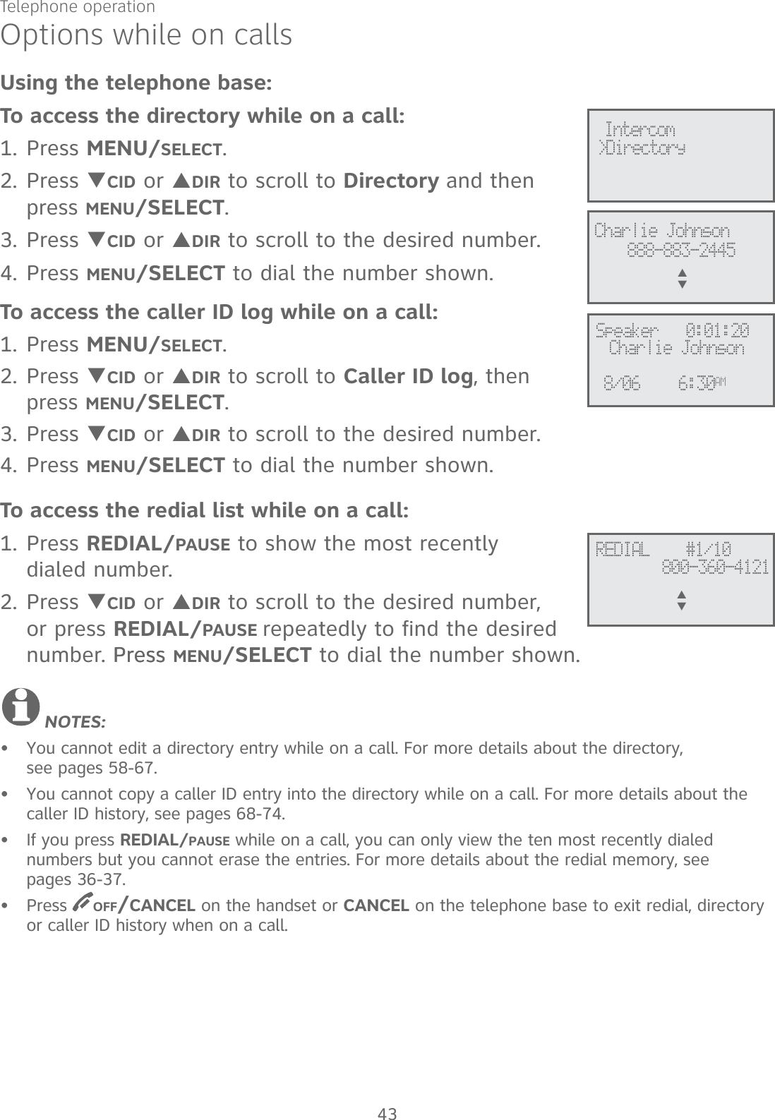 Telephone operation43Options while on callsUsing the telephone base:To access the directory while on a call:1. Press MENU/SELECT.2. Press TCID or SDIR to scroll to Directory and then press MENU/SELECT. 3. Press TCID or SDIR to scroll to the desired number. 4. Press MENU/SELECT to dial the number shown. To access the caller ID log while on a call:1. Press MENU/SELECT. 2. Press TCID or SDIR to scroll to Caller ID log, then press MENU/SELECT.3. Press TCID or SDIR to scroll to the desired number. 4. Press MENU/SELECT to dial the number shown. To access the redial list while on a call:1. Press REDIAL/PAUSE to show the most recently  dialed number. 2. Press TCID or SDIR to scroll to the desired number, or press REDIAL/PAUSE repeatedly to find the desired number. Press Press MENU/SELECT to dial the number shown.NOTES:You cannot edit a directory entry while on a call. For more details about the directory,  see pages 58-67.You cannot copy a caller ID entry into the directory while on a call. For more details about the caller ID history, see pages 68-74.If you press REDIAL/PAUSE while on a call, you can only view the ten most recently dialed  numbers but you cannot erase the entries. For more details about the redial memory, see  pages 36-37.Press  OFF/CANCEL on the handset or CANCEL on the telephone base to exit redial, directory or caller ID history when on a call.••••REDIAL    #1/10800-360-4121S      T&gt;Directory Intercom888-883-2445Charlie JohnsonS      TSpeaker   0:01:20Charlie Johnson6:30AM8/06