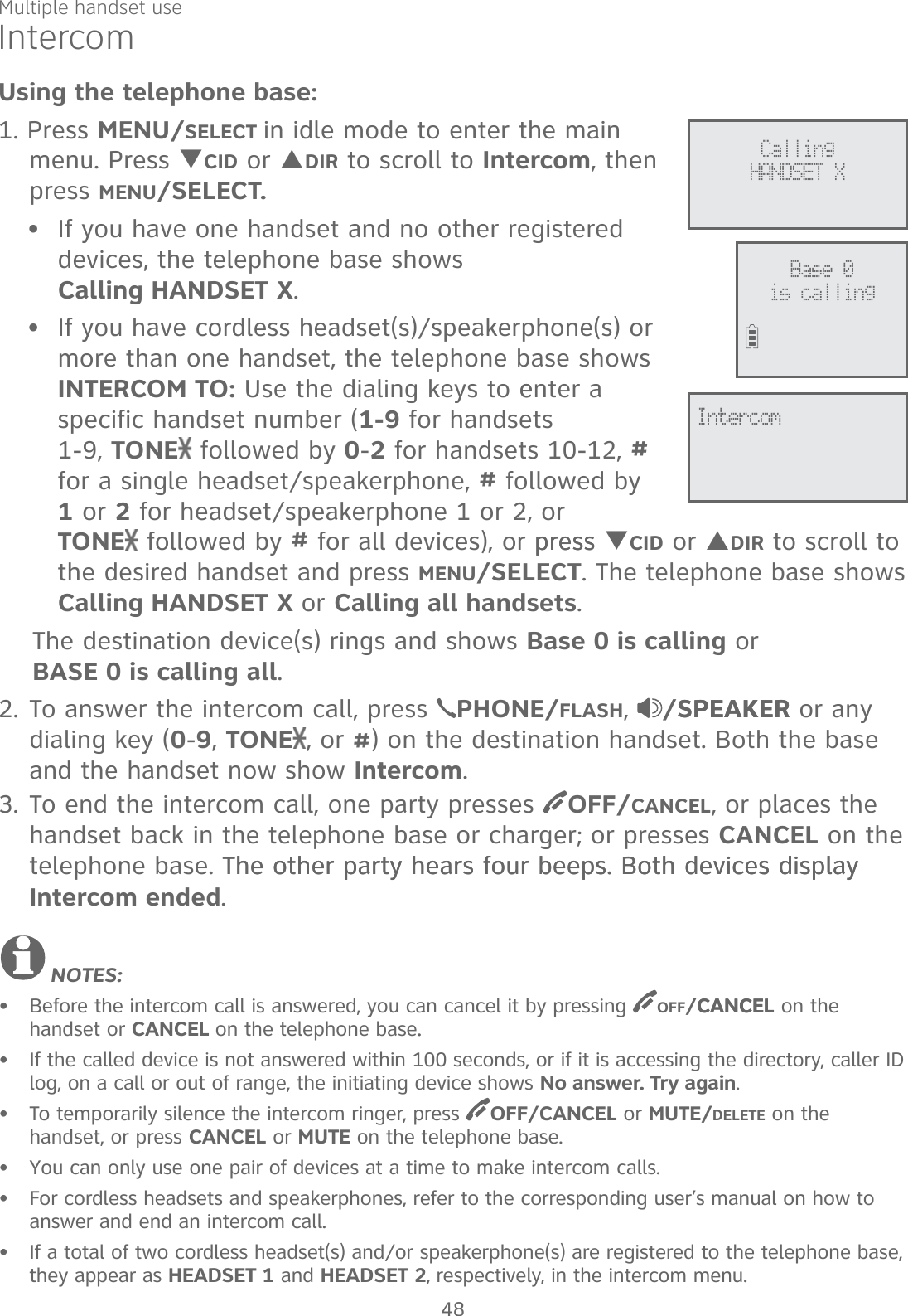 Multiple handset useIntercomUsing the telephone base:1. Press MENU/SELECT in idle mode to enter the main menu. Press TCID or SDIR to scroll to Intercom, then press MENU/SELECT. If you have one handset and no other registered devices, the telephone base shows  Calling HANDSET X. If you have cordless headset(s)/speakerphone(s) or more than one handset, the telephone base shows INTERCOM TO: Use the dialing keys to eenter a specific handset number (1-9 for handsets  1-9, TONE  followed by 0-2 for handsets 10-12, # for a single headset/speakerphone, # followed by  1 or 2 for headset/speakerphone 1 or 2, or  TONE  followed by # for all devices), or presspress TCID or SDIR to scroll to the desired handset and press MENU/SELECT. The telephone base shows Calling HANDSET X or Calling all handsets.    The destination device(s) rings and shows Base 0 is calling or      BASE 0 is calling all.2. To answer the intercom call, press  PHONE/FLASH,  /SPEAKERSPEAKER or any dialing key (0-9, TONE , or #) on the destination handset. Both the base and the handset now show Intercom. 3. To end the intercom call, one party presses  OFF/CANCEL, or places the handset back in the telephone base or charger; or presses CANCEL on the telephone base. The other party hears four beeps. Both devices display The other party hears four beeps. Both devices display Intercom ended. NOTES:Before the intercom call is answered, you can cancel it by pressing  OFF/CANCELCANCEL on the  handset or CANCEL on the telephone base..If the called device is not answered within 100 seconds, or if it is accessing the directory, caller ID log, on a call or out of range, the initiating device shows No answer. Try again. To temporarily silence the intercom ringer, press  OFF/CANCEL or MUTE/DELETE on the  handset, or press CANCEL or MUTE on the telephone base.You can only use one pair of devices at a time to make intercom calls.For cordless headsets and speakerphones, refer to the corresponding user’s manual on how to answer and end an intercom call.If a total of two cordless headset(s) and/or speakerphone(s) are registered to the telephone base, they appear as HEADSET 1 and HEADSET 2, respectively, in the intercom menu.••••••••Calling  HANDSET XIntercomBase 0is calling48