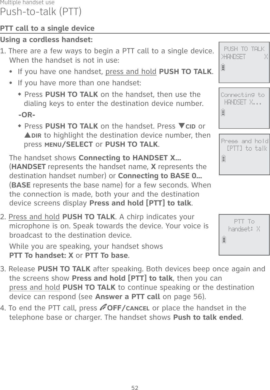Multiple handset usePush-to-talk (PTT)PTT call to a single deviceUsing a cordless handset:1. There are a few ways to begin a PTT call to a single device. When the handset is not in use:If you have one handset, press and hold PUSH TO TALK.If you have more than one handset: Press PUSH TO TALK on the handset, then use the dialing keys to enter the destination device number.-OR- Press PUSH TO TALK on the handset. Press TCID or SDIR to highlight the destination device number, then press MENU/SELECT or PUSH TO TALK.The handset shows Connecting to HANDSET X... (HANDSET represents the handset name, X represents the destination handset number) or Connecting to BASE 0...  (BASE represents the base name) for a few seconds. When the connection is made, both your and the destination  device screens display Press and hold [PTT] to talk. 2. Press and hold PUSH TO TALK. A chirp indicates your microphone is on. Speak towards the device. Your voice is broadcast to the destination device.While you are speaking, your handset shows  PTT To handset: X or PTT To base.3. Release PUSH TO TALK after speaking. Both devices beep once again and the screens show Press and hold [PTT] to talk, then you can  press and hold PUSH TO TALK to continue speaking or the destination device can respond (see Answer a PTT call on page 56).4. To end the PTT call, press  OFF/CANCEL or place the handset in the telephone base or charger. The handset shows Push to talk ended.••             PTT Tohandset: X             PUSH TO TALK&gt;HANDSET      X             Connecting toHANDSET X...             Press and hold[PTT] to talk52