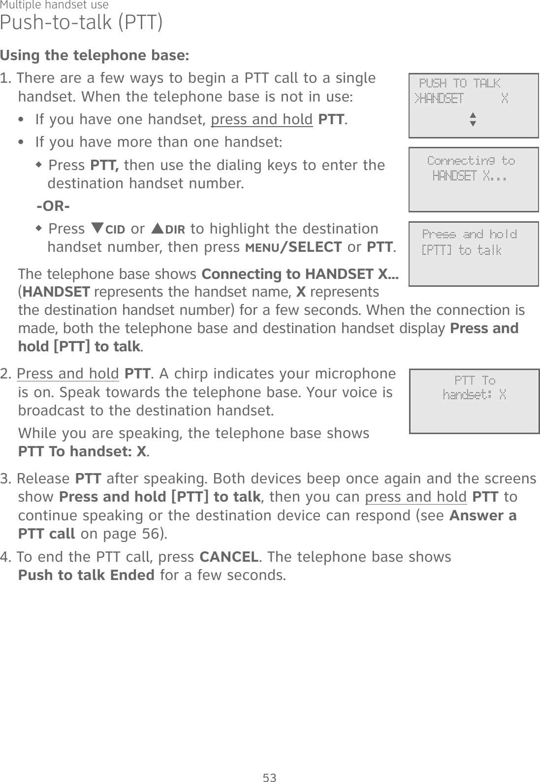 Multiple handset usePush-to-talk (PTT)Using the telephone base:1. There are a few ways to begin a PTT call to a single handset. When the telephone base is not in use:If you have one handset, press and hold PTT.If you have more than one handset: Press PTT, then use the dialing keys to enter the destination handset number. -OR- Press TCID or SDIR to highlight the destination handset number, then press MENU/SELECT or PTT.The telephone base shows Connecting to HANDSET X... (HANDSET represents the handset name, X represents the destination handset number) for a few seconds. When the connection is made, both the telephone base and destination handset display Press and hold [PTT] to talk. 2. Press and hold PTT. A chirp indicates your microphone is on. Speak towards the telephone base. Your voice is broadcast to the destination handset.While you are speaking, the telephone base shows  PTT To handset: X.3. Release PTT after speaking. Both devices beep once again and the screens show Press and hold [PTT] to talk, then you can press and hold PTT to continue speaking or the destination device can respond (see Answer a PTT call on page 56).4. To end the PTT call, press CANCEL. The telephone base shows  Push to talk Ended for a few seconds.••             PTT Tohandset: X             PUSH TO TALK&gt;HANDSET      XS      T             Connecting toHANDSET X...             Press and hold[PTT] to talk53