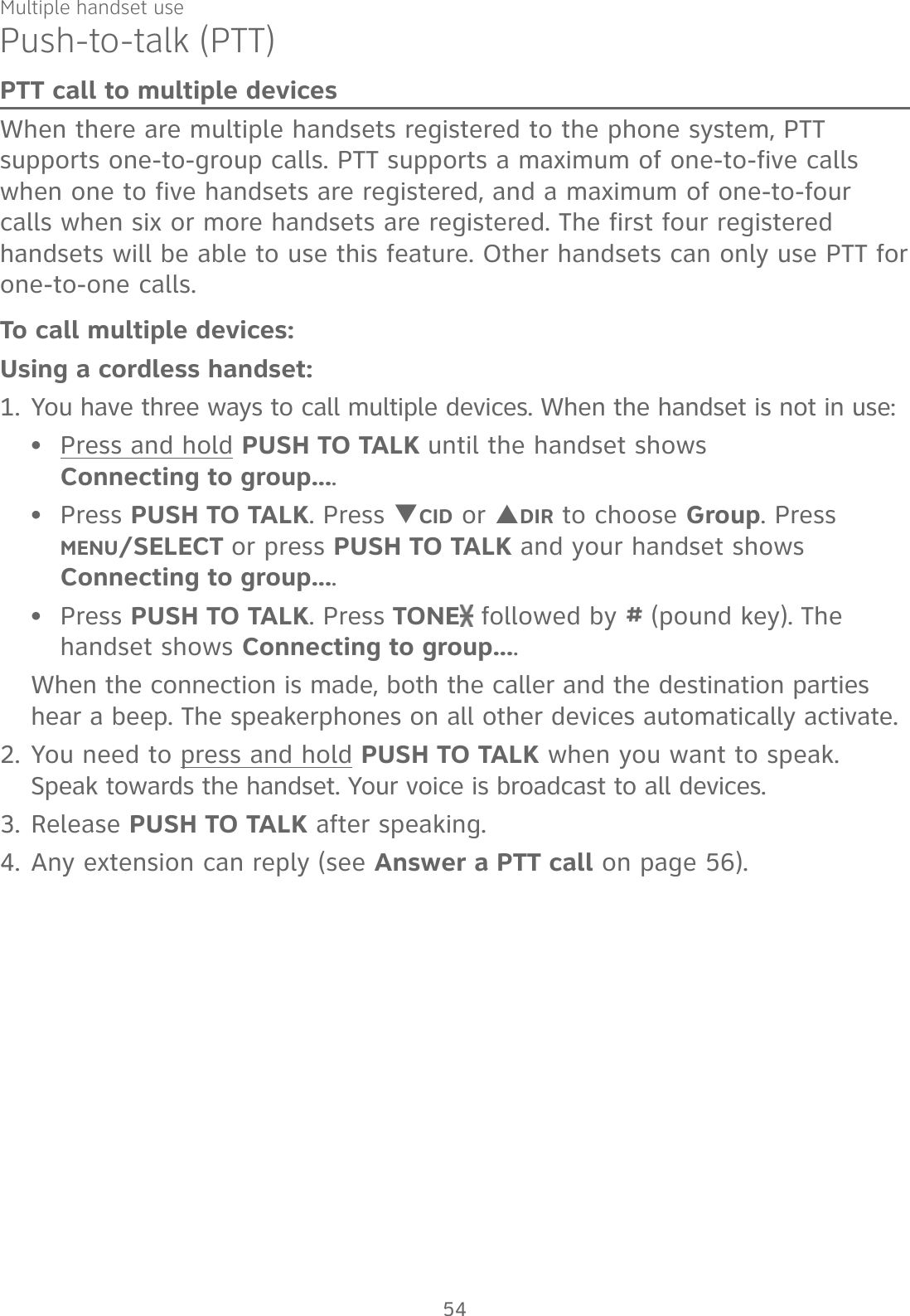 Multiple handset usePush-to-talk (PTT)PTT call to multiple devicesWhen there are multiple handsets registered to the phone system, PTT supports one-to-group calls. PTT supports a maximum of one-to-five calls when one to five handsets are registered, and a maximum of one-to-four calls when six or more handsets are registered. The first four registered handsets will be able to use this feature. Other handsets can only use PTT for one-to-one calls. To call multiple devices:Using a cordless handset:1. You have three ways to call multiple devices. When the handset is not in use:Press and hold PUSH TO TALK until the handset shows  Connecting to group....Press PUSH TO TALK. Press TCID or SDIR to choose Group. Press MENU/SELECT or press PUSH TO TALK and your handset shows Connecting to group....Press PUSH TO TALK. Press TONE  followed by # (pound key). The handset shows Connecting to group....When the connection is made, both the caller and the destination parties hear a beep. The speakerphones on all other devices automatically activate.2. You need to press and hold PUSH TO TALK when you want to speak. Speak towards the handset. Your voice is broadcast to all devices.3. Release PUSH TO TALK after speaking.4. Any extension can reply (see Answer a PTT call on page 56).•••54