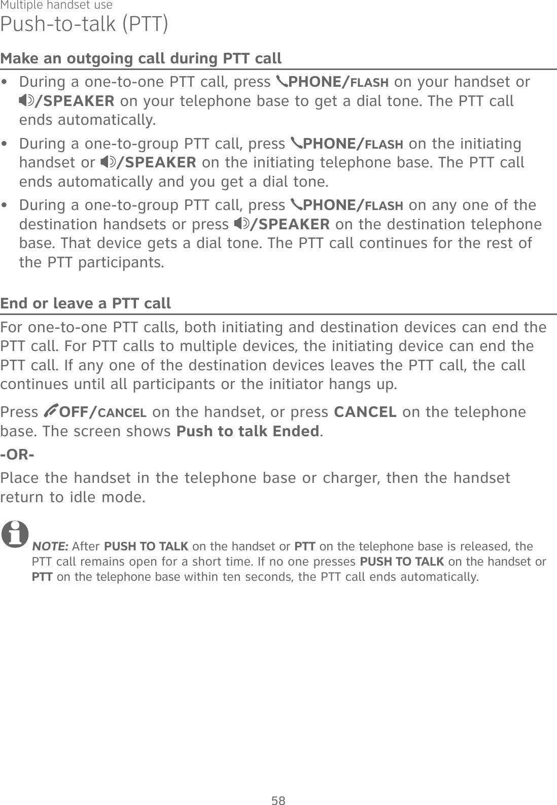 Multiple handset usePush-to-talk (PTT)Make an outgoing call during PTT callDuring a one-to-one PTT call, press  PHONE/FLASH on your handset or  /SPEAKER on your telephone base to get a dial tone. The PTT call  ends automatically.During a one-to-group PTT call, press  PHONE/FLASH on the initiating handset or  /SPEAKER on the initiating telephone base. The PTT call ends automatically and you get a dial tone.During a one-to-group PTT call, press  PHONE/FLASH on any one of the destination handsets or press  /SPEAKER on the destination telephone base. That device gets a dial tone. The PTT call continues for the rest of the PTT participants.End or leave a PTT callFor one-to-one PTT calls, both initiating and destination devices can end the PTT call. For PTT calls to multiple devices, the initiating device can end the PTT call. If any one of the destination devices leaves the PTT call, the call continues until all participants or the initiator hangs up.Press  OFF/CANCEL on the handset, or press CANCEL on the telephone base. The screen shows Push to talk Ended. -OR-Place the handset in the telephone base or charger, then the handset return to idle mode.NOTE: After PUSH TO TALK on the handset or PTT on the telephone base is released, the PTT call remains open for a short time. If no one presses PUSH TO TALK on the handset or PTT on the telephone base within ten seconds, the PTT call ends automatically.•••58