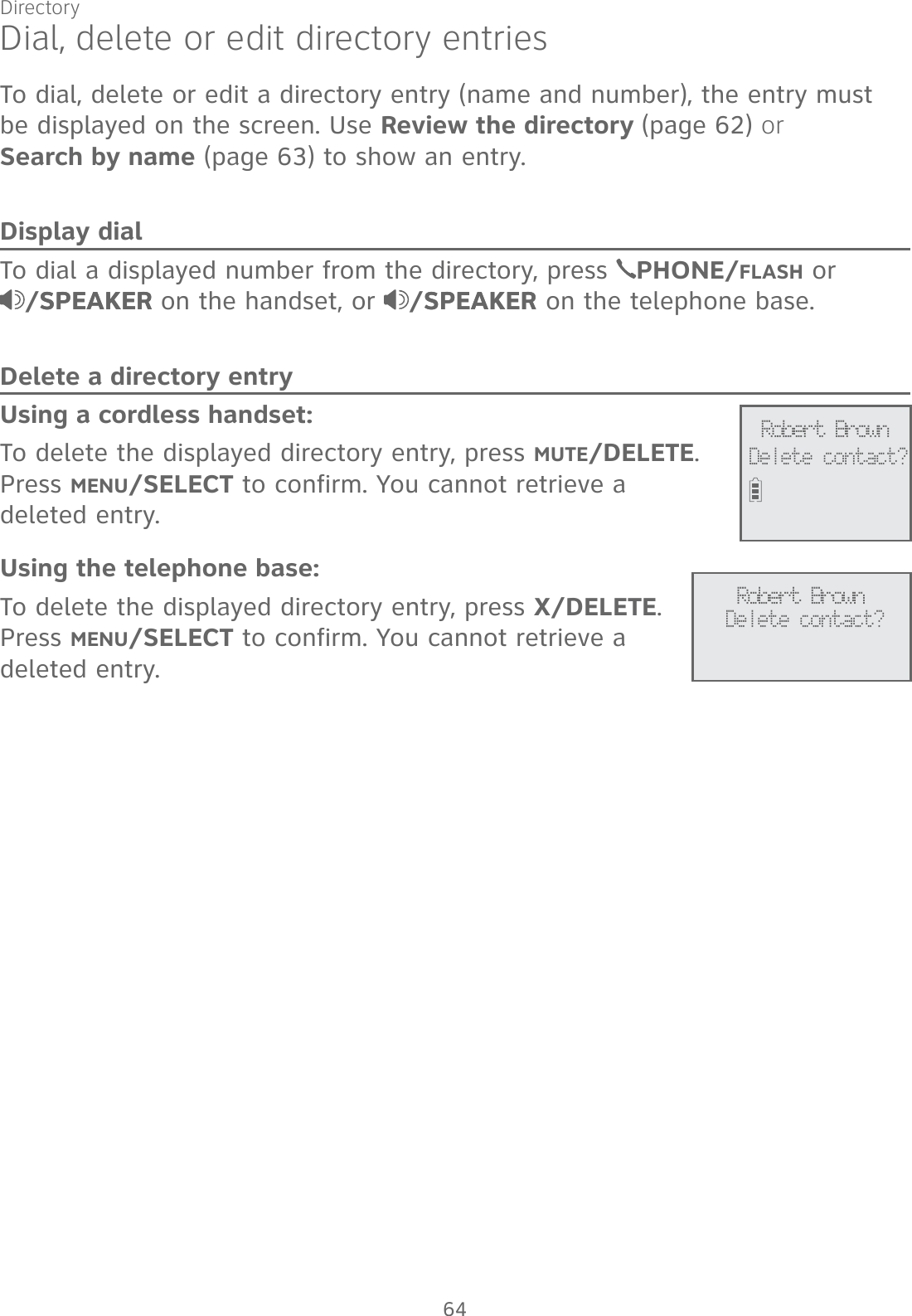 DirectoryDial, delete or edit directory entriesTo dial, delete or edit a directory entry (name and number), the entry must  be displayed on the screen. Use Review the directory (page 62) or  Search by name (page 63) to show an entry. Display dialTo dial a displayed number from the directory, press  PHONE/FLASH or  /SPEAKERSPEAKER on the handset, or  /SPEAKERSPEAKER on the telephone base.Delete a directory entryUsing a cordless handset:To delete the displayed directory entry, press MUTE/DELETE. Press MENU/SELECT to confirm. You cannot retrieve a  deleted entry.Using the telephone base:To delete the displayed directory entry, press X/DELETE. Press MENU/SELECT to confirm. You cannot retrieve a deleted entry.Robert BrownDelete contact?Robert BrownDelete contact?64