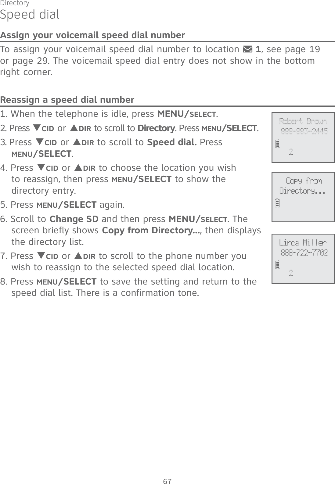 DirectorySpeed dialAssign your voicemail speed dial numberTo assign your voicemail speed dial number to location   1, see page 19  or page 29. The voicemail speed dial entry does not show in the bottom right corner.Reassign a speed dial number1. When the telephone is idle, press MENU/SELECT. 2. Press TCID or SDIR to scroll to Directory. Press MENU/SELECT.3. Press TCID or SDIR to scroll to Speed dial. Press  MENU/SELECT.4. Press TCID or SDIR to choose the location you wish  to reassign, then press MENU/SELECT to show the  directory entry.5. Press MENU/SELECT again. 6. Scroll to Change SD and then press MENU/SELECT. The screen briefly shows Copy from Directory..., then displays the directory list.7. Press TCID or SDIR to scroll to the phone number you  wish to reassign to the selected speed dial location.8. Press MENU/SELECT to save the setting and return to the speed dial list. There is a confirmation tone. Copy fromDirectory...Robert Brown888-883-24452Linda Miller888-722-7702267