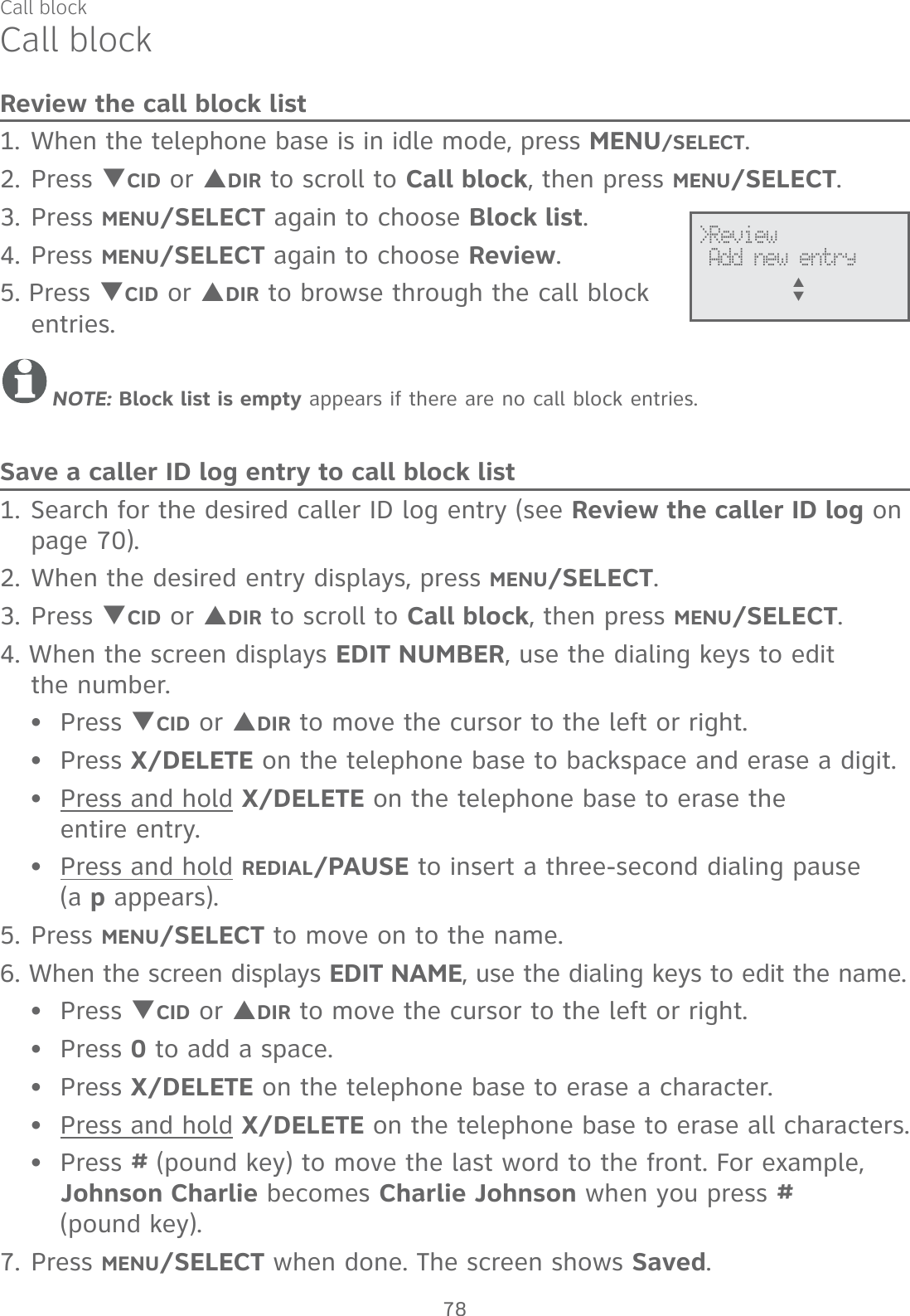 Call blockCall blockReview the call block list1. When the telephone base is in idle mode, press MENU/SELECT.2. Press TCID or SDIR to scroll to Call block, then press MENU/SELECT.3. Press MENU/SELECT again to choose Block list.4. Press MENU/SELECT again to choose Review.5. Press TCID or SDIR to browse through the call block entries.NOTE: Block list is empty appears if there are no call block entries.Save a caller ID log entry to call block list1. Search for the desired caller ID log entry (see Review the caller ID log on page 70).2. When the desired entry displays, press MENU/SELECT.3. Press TCID or SDIR to scroll to Call block, then press MENU/SELECT.4. When the screen displays EDIT NUMBER, use the dialing keys to edit  the number.Press TCID or SDIR to move the cursor to the left or right.Press X/DELETE on the telephone base to backspace and erase a digit.Press and hold X/DELETE on the telephone base to erase the  entire entry.Press and hold REDIAL/PAUSE to insert a three-second dialing pause  (a p appears).5. Press MENU/SELECT to move on to the name.6. When the screen displays EDIT NAME, use the dialing keys to edit the name.Press TCID or SDIR to move the cursor to the left or right.Press 0 to add a space.Press X/DELETE on the telephone base to erase a character.Press and hold X/DELETE on the telephone base to erase all characters.Press # (pound key) to move the last word to the front. For example, Johnson Charlie becomes Charlie Johnson when you press #  (pound key).7. Press MENU/SELECT when done. The screen shows Saved.•••••••••&gt;Review Add new entryS      T78